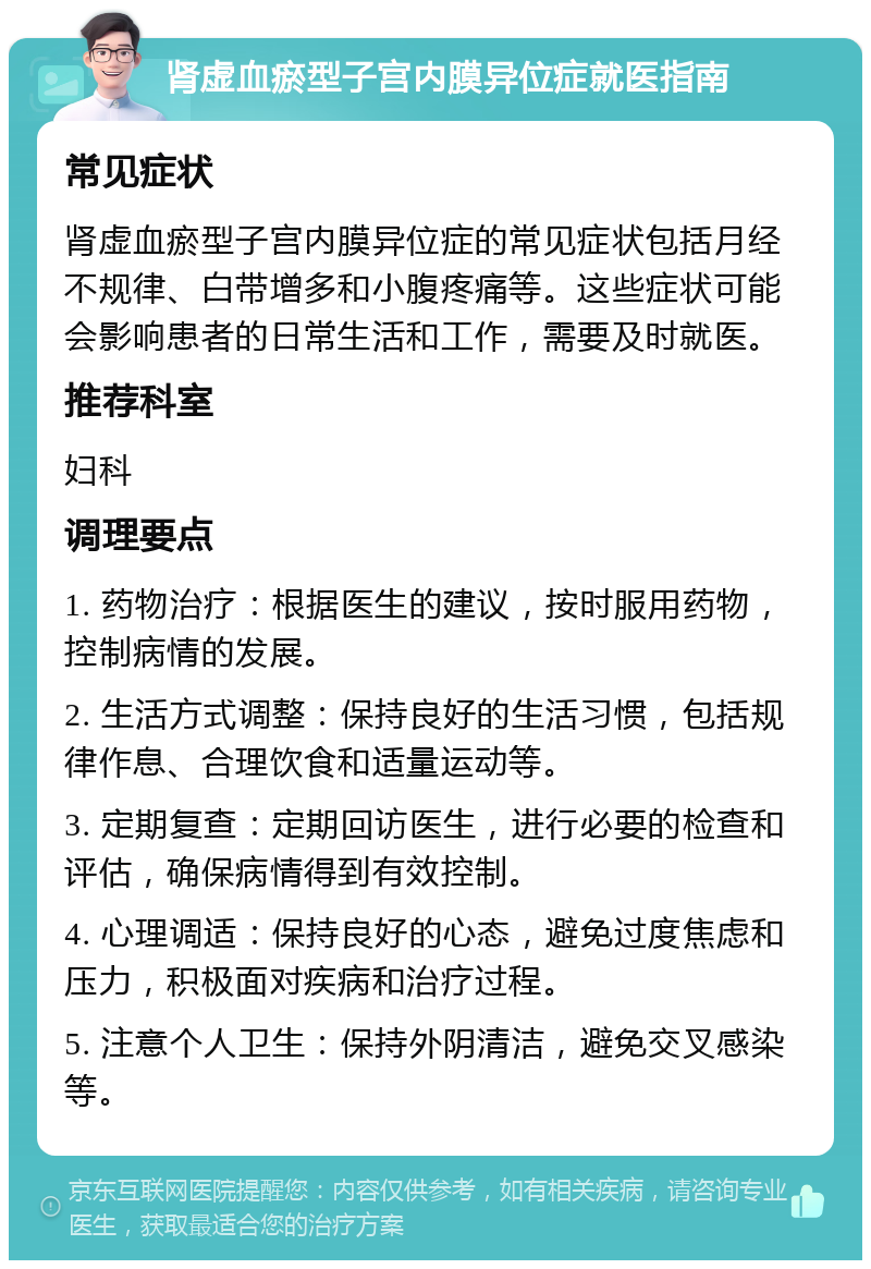 肾虚血瘀型子宫内膜异位症就医指南 常见症状 肾虚血瘀型子宫内膜异位症的常见症状包括月经不规律、白带增多和小腹疼痛等。这些症状可能会影响患者的日常生活和工作，需要及时就医。 推荐科室 妇科 调理要点 1. 药物治疗：根据医生的建议，按时服用药物，控制病情的发展。 2. 生活方式调整：保持良好的生活习惯，包括规律作息、合理饮食和适量运动等。 3. 定期复查：定期回访医生，进行必要的检查和评估，确保病情得到有效控制。 4. 心理调适：保持良好的心态，避免过度焦虑和压力，积极面对疾病和治疗过程。 5. 注意个人卫生：保持外阴清洁，避免交叉感染等。