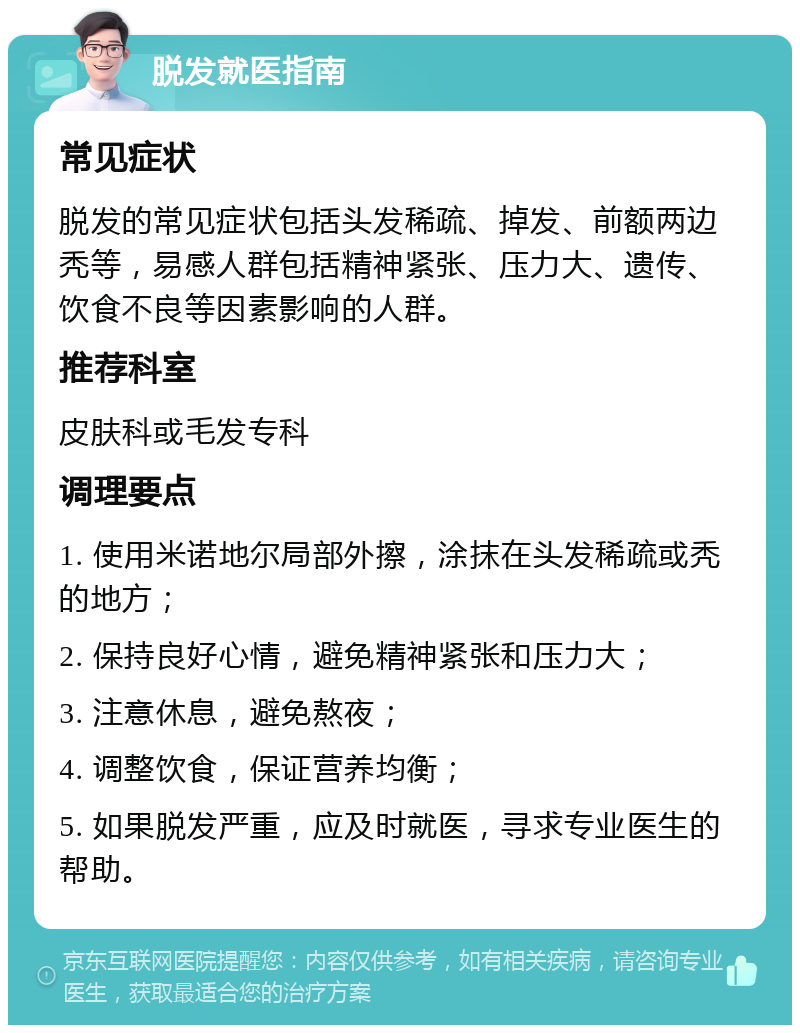 脱发就医指南 常见症状 脱发的常见症状包括头发稀疏、掉发、前额两边秃等，易感人群包括精神紧张、压力大、遗传、饮食不良等因素影响的人群。 推荐科室 皮肤科或毛发专科 调理要点 1. 使用米诺地尔局部外擦，涂抹在头发稀疏或秃的地方； 2. 保持良好心情，避免精神紧张和压力大； 3. 注意休息，避免熬夜； 4. 调整饮食，保证营养均衡； 5. 如果脱发严重，应及时就医，寻求专业医生的帮助。