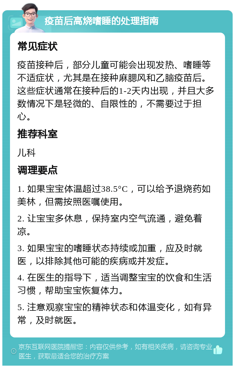 疫苗后高烧嗜睡的处理指南 常见症状 疫苗接种后，部分儿童可能会出现发热、嗜睡等不适症状，尤其是在接种麻腮风和乙脑疫苗后。这些症状通常在接种后的1-2天内出现，并且大多数情况下是轻微的、自限性的，不需要过于担心。 推荐科室 儿科 调理要点 1. 如果宝宝体温超过38.5°C，可以给予退烧药如美林，但需按照医嘱使用。 2. 让宝宝多休息，保持室内空气流通，避免着凉。 3. 如果宝宝的嗜睡状态持续或加重，应及时就医，以排除其他可能的疾病或并发症。 4. 在医生的指导下，适当调整宝宝的饮食和生活习惯，帮助宝宝恢复体力。 5. 注意观察宝宝的精神状态和体温变化，如有异常，及时就医。