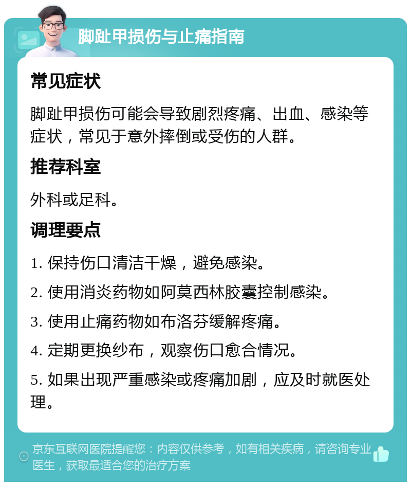 脚趾甲损伤与止痛指南 常见症状 脚趾甲损伤可能会导致剧烈疼痛、出血、感染等症状，常见于意外摔倒或受伤的人群。 推荐科室 外科或足科。 调理要点 1. 保持伤口清洁干燥，避免感染。 2. 使用消炎药物如阿莫西林胶囊控制感染。 3. 使用止痛药物如布洛芬缓解疼痛。 4. 定期更换纱布，观察伤口愈合情况。 5. 如果出现严重感染或疼痛加剧，应及时就医处理。