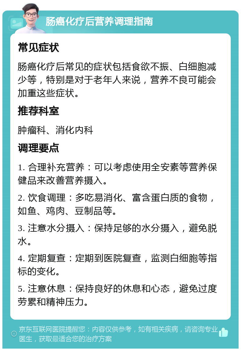 肠癌化疗后营养调理指南 常见症状 肠癌化疗后常见的症状包括食欲不振、白细胞减少等，特别是对于老年人来说，营养不良可能会加重这些症状。 推荐科室 肿瘤科、消化内科 调理要点 1. 合理补充营养：可以考虑使用全安素等营养保健品来改善营养摄入。 2. 饮食调理：多吃易消化、富含蛋白质的食物，如鱼、鸡肉、豆制品等。 3. 注意水分摄入：保持足够的水分摄入，避免脱水。 4. 定期复查：定期到医院复查，监测白细胞等指标的变化。 5. 注意休息：保持良好的休息和心态，避免过度劳累和精神压力。