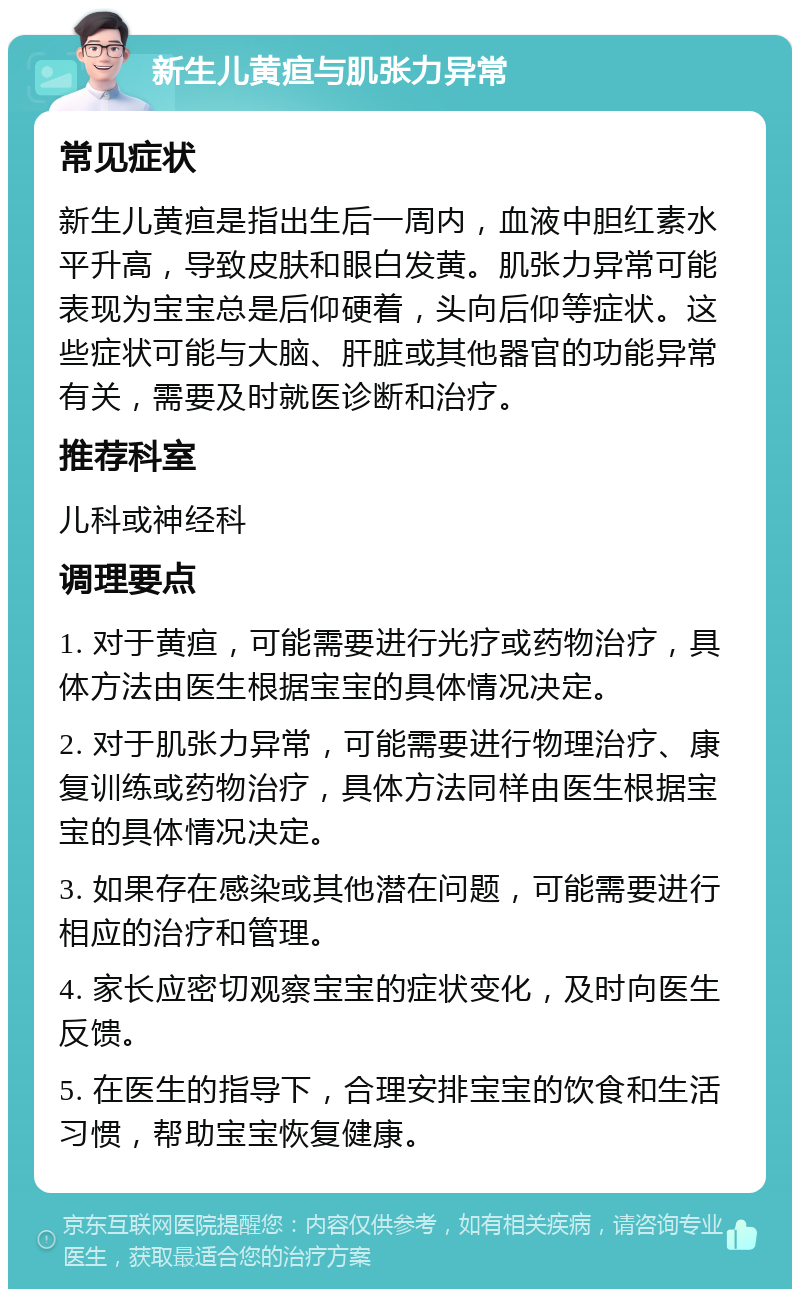 新生儿黄疸与肌张力异常 常见症状 新生儿黄疸是指出生后一周内，血液中胆红素水平升高，导致皮肤和眼白发黄。肌张力异常可能表现为宝宝总是后仰硬着，头向后仰等症状。这些症状可能与大脑、肝脏或其他器官的功能异常有关，需要及时就医诊断和治疗。 推荐科室 儿科或神经科 调理要点 1. 对于黄疸，可能需要进行光疗或药物治疗，具体方法由医生根据宝宝的具体情况决定。 2. 对于肌张力异常，可能需要进行物理治疗、康复训练或药物治疗，具体方法同样由医生根据宝宝的具体情况决定。 3. 如果存在感染或其他潜在问题，可能需要进行相应的治疗和管理。 4. 家长应密切观察宝宝的症状变化，及时向医生反馈。 5. 在医生的指导下，合理安排宝宝的饮食和生活习惯，帮助宝宝恢复健康。