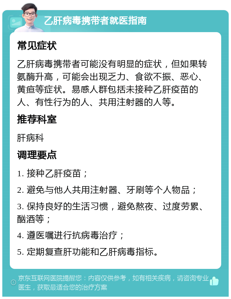 乙肝病毒携带者就医指南 常见症状 乙肝病毒携带者可能没有明显的症状，但如果转氨酶升高，可能会出现乏力、食欲不振、恶心、黄疸等症状。易感人群包括未接种乙肝疫苗的人、有性行为的人、共用注射器的人等。 推荐科室 肝病科 调理要点 1. 接种乙肝疫苗； 2. 避免与他人共用注射器、牙刷等个人物品； 3. 保持良好的生活习惯，避免熬夜、过度劳累、酗酒等； 4. 遵医嘱进行抗病毒治疗； 5. 定期复查肝功能和乙肝病毒指标。