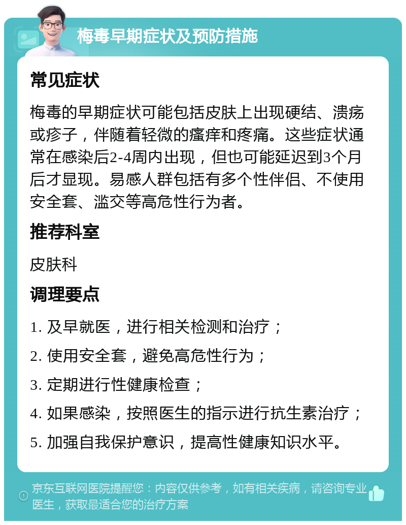 梅毒早期症状及预防措施 常见症状 梅毒的早期症状可能包括皮肤上出现硬结、溃疡或疹子，伴随着轻微的瘙痒和疼痛。这些症状通常在感染后2-4周内出现，但也可能延迟到3个月后才显现。易感人群包括有多个性伴侣、不使用安全套、滥交等高危性行为者。 推荐科室 皮肤科 调理要点 1. 及早就医，进行相关检测和治疗； 2. 使用安全套，避免高危性行为； 3. 定期进行性健康检查； 4. 如果感染，按照医生的指示进行抗生素治疗； 5. 加强自我保护意识，提高性健康知识水平。