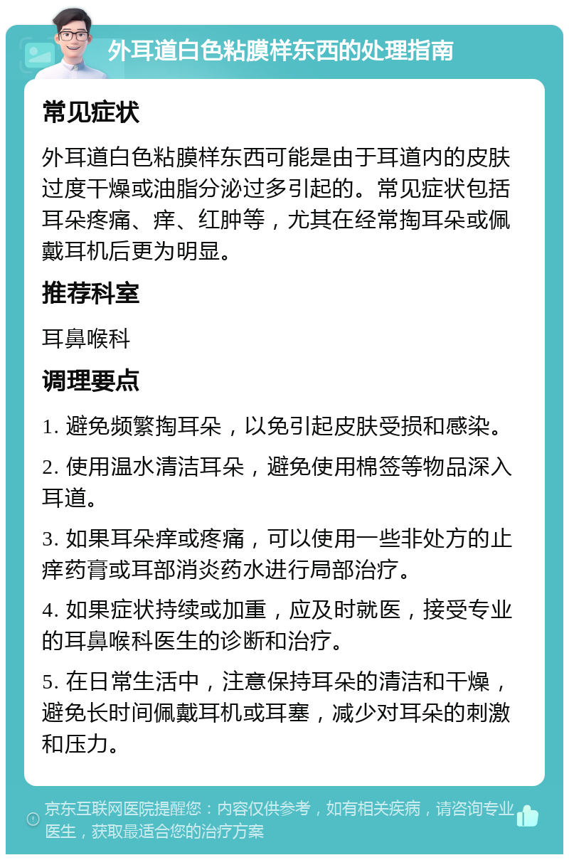 外耳道白色粘膜样东西的处理指南 常见症状 外耳道白色粘膜样东西可能是由于耳道内的皮肤过度干燥或油脂分泌过多引起的。常见症状包括耳朵疼痛、痒、红肿等，尤其在经常掏耳朵或佩戴耳机后更为明显。 推荐科室 耳鼻喉科 调理要点 1. 避免频繁掏耳朵，以免引起皮肤受损和感染。 2. 使用温水清洁耳朵，避免使用棉签等物品深入耳道。 3. 如果耳朵痒或疼痛，可以使用一些非处方的止痒药膏或耳部消炎药水进行局部治疗。 4. 如果症状持续或加重，应及时就医，接受专业的耳鼻喉科医生的诊断和治疗。 5. 在日常生活中，注意保持耳朵的清洁和干燥，避免长时间佩戴耳机或耳塞，减少对耳朵的刺激和压力。