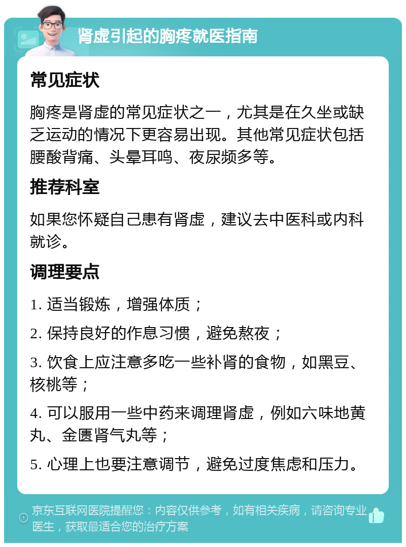 肾虚引起的胸疼就医指南 常见症状 胸疼是肾虚的常见症状之一，尤其是在久坐或缺乏运动的情况下更容易出现。其他常见症状包括腰酸背痛、头晕耳鸣、夜尿频多等。 推荐科室 如果您怀疑自己患有肾虚，建议去中医科或内科就诊。 调理要点 1. 适当锻炼，增强体质； 2. 保持良好的作息习惯，避免熬夜； 3. 饮食上应注意多吃一些补肾的食物，如黑豆、核桃等； 4. 可以服用一些中药来调理肾虚，例如六味地黄丸、金匮肾气丸等； 5. 心理上也要注意调节，避免过度焦虑和压力。