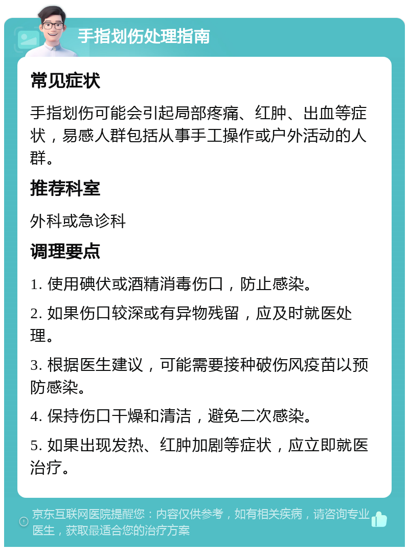 手指划伤处理指南 常见症状 手指划伤可能会引起局部疼痛、红肿、出血等症状，易感人群包括从事手工操作或户外活动的人群。 推荐科室 外科或急诊科 调理要点 1. 使用碘伏或酒精消毒伤口，防止感染。 2. 如果伤口较深或有异物残留，应及时就医处理。 3. 根据医生建议，可能需要接种破伤风疫苗以预防感染。 4. 保持伤口干燥和清洁，避免二次感染。 5. 如果出现发热、红肿加剧等症状，应立即就医治疗。