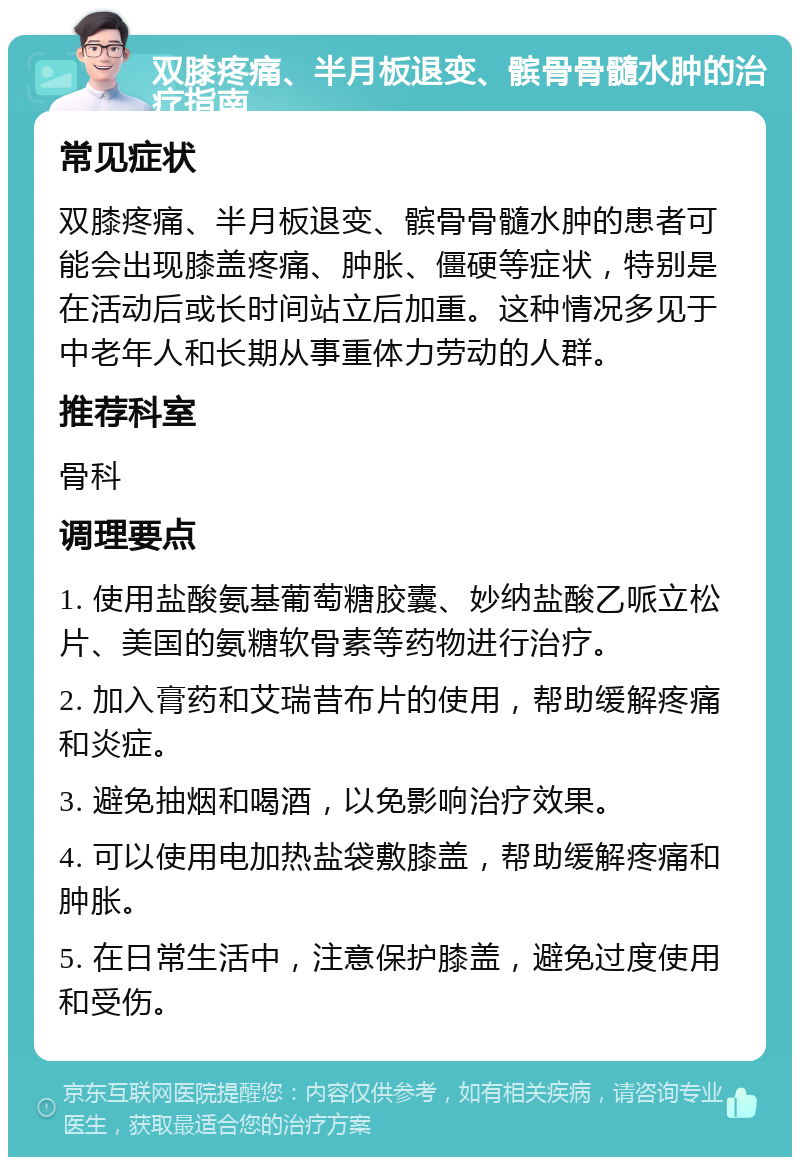 双膝疼痛、半月板退变、髌骨骨髓水肿的治疗指南 常见症状 双膝疼痛、半月板退变、髌骨骨髓水肿的患者可能会出现膝盖疼痛、肿胀、僵硬等症状，特别是在活动后或长时间站立后加重。这种情况多见于中老年人和长期从事重体力劳动的人群。 推荐科室 骨科 调理要点 1. 使用盐酸氨基葡萄糖胶囊、妙纳盐酸乙哌立松片、美国的氨糖软骨素等药物进行治疗。 2. 加入膏药和艾瑞昔布片的使用，帮助缓解疼痛和炎症。 3. 避免抽烟和喝酒，以免影响治疗效果。 4. 可以使用电加热盐袋敷膝盖，帮助缓解疼痛和肿胀。 5. 在日常生活中，注意保护膝盖，避免过度使用和受伤。