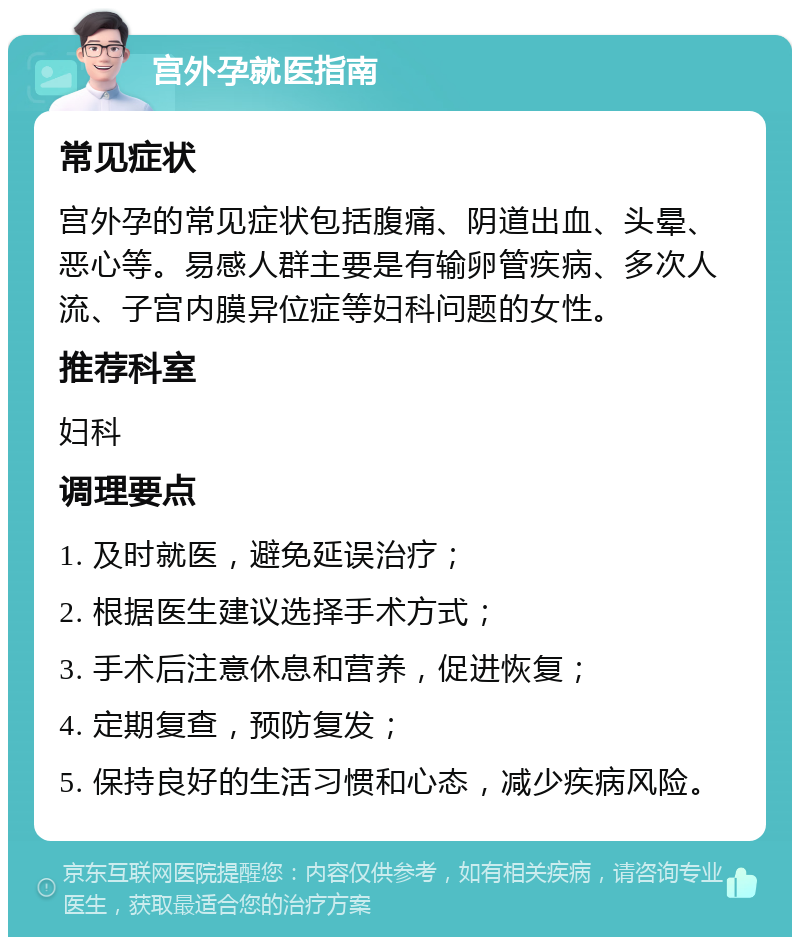 宫外孕就医指南 常见症状 宫外孕的常见症状包括腹痛、阴道出血、头晕、恶心等。易感人群主要是有输卵管疾病、多次人流、子宫内膜异位症等妇科问题的女性。 推荐科室 妇科 调理要点 1. 及时就医，避免延误治疗； 2. 根据医生建议选择手术方式； 3. 手术后注意休息和营养，促进恢复； 4. 定期复查，预防复发； 5. 保持良好的生活习惯和心态，减少疾病风险。