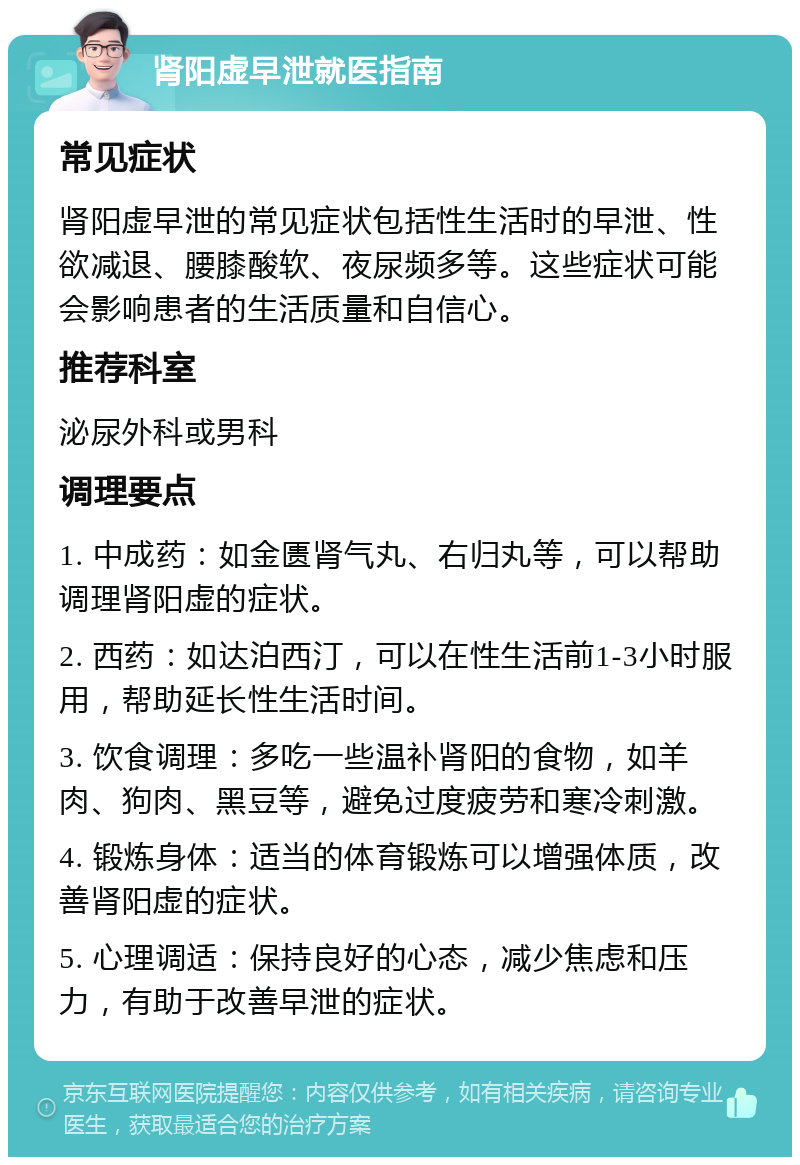 肾阳虚早泄就医指南 常见症状 肾阳虚早泄的常见症状包括性生活时的早泄、性欲减退、腰膝酸软、夜尿频多等。这些症状可能会影响患者的生活质量和自信心。 推荐科室 泌尿外科或男科 调理要点 1. 中成药：如金匮肾气丸、右归丸等，可以帮助调理肾阳虚的症状。 2. 西药：如达泊西汀，可以在性生活前1-3小时服用，帮助延长性生活时间。 3. 饮食调理：多吃一些温补肾阳的食物，如羊肉、狗肉、黑豆等，避免过度疲劳和寒冷刺激。 4. 锻炼身体：适当的体育锻炼可以增强体质，改善肾阳虚的症状。 5. 心理调适：保持良好的心态，减少焦虑和压力，有助于改善早泄的症状。