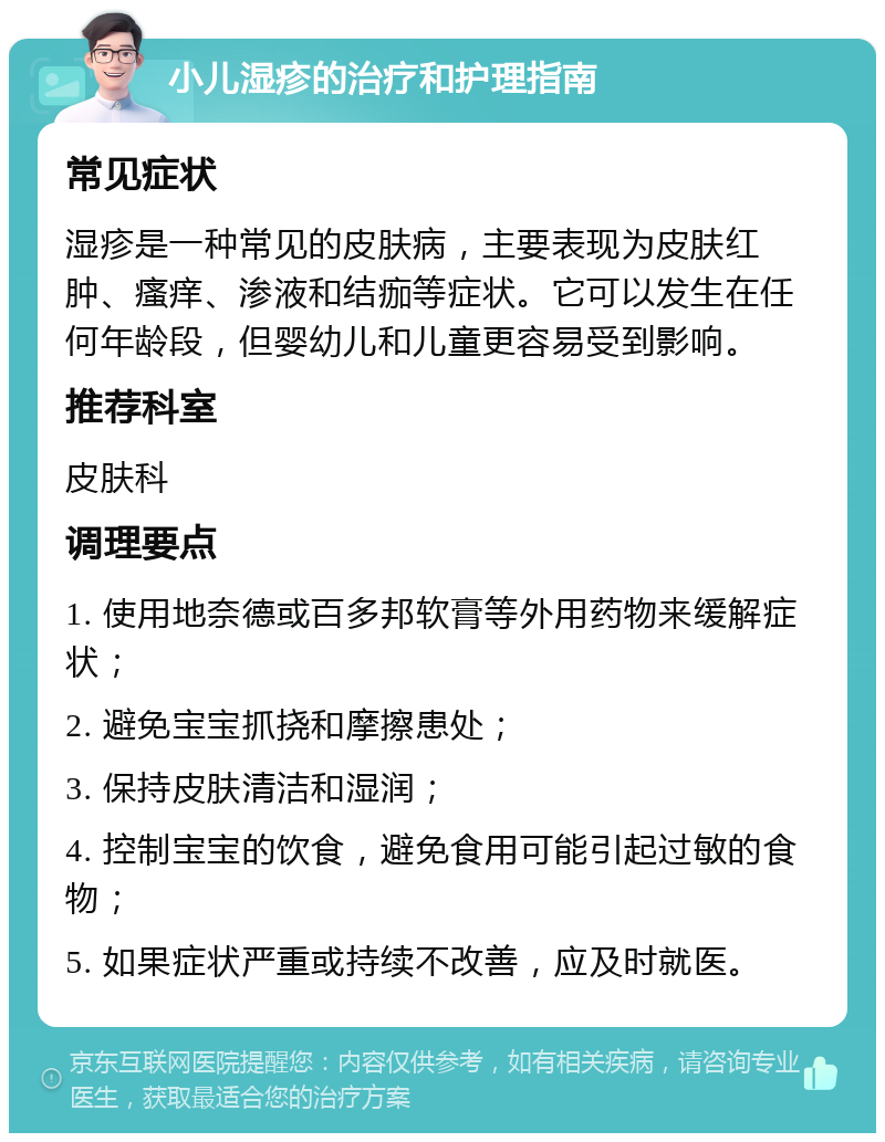 小儿湿疹的治疗和护理指南 常见症状 湿疹是一种常见的皮肤病，主要表现为皮肤红肿、瘙痒、渗液和结痂等症状。它可以发生在任何年龄段，但婴幼儿和儿童更容易受到影响。 推荐科室 皮肤科 调理要点 1. 使用地奈德或百多邦软膏等外用药物来缓解症状； 2. 避免宝宝抓挠和摩擦患处； 3. 保持皮肤清洁和湿润； 4. 控制宝宝的饮食，避免食用可能引起过敏的食物； 5. 如果症状严重或持续不改善，应及时就医。