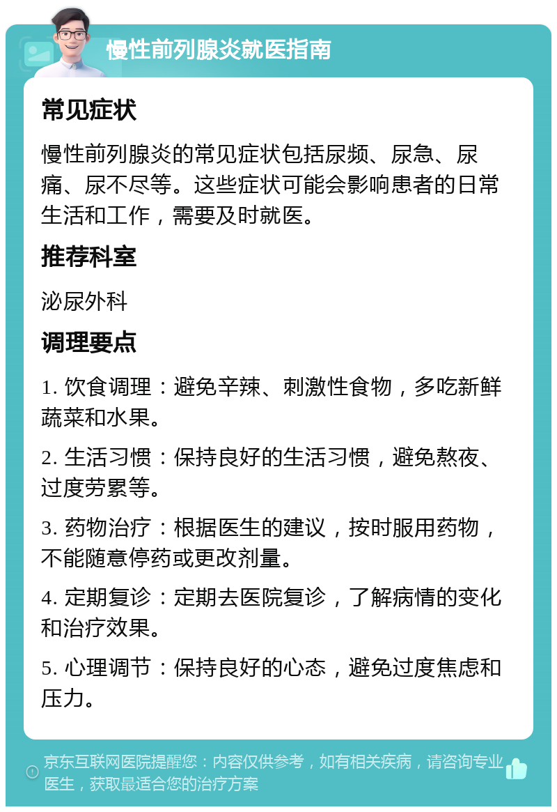 慢性前列腺炎就医指南 常见症状 慢性前列腺炎的常见症状包括尿频、尿急、尿痛、尿不尽等。这些症状可能会影响患者的日常生活和工作，需要及时就医。 推荐科室 泌尿外科 调理要点 1. 饮食调理：避免辛辣、刺激性食物，多吃新鲜蔬菜和水果。 2. 生活习惯：保持良好的生活习惯，避免熬夜、过度劳累等。 3. 药物治疗：根据医生的建议，按时服用药物，不能随意停药或更改剂量。 4. 定期复诊：定期去医院复诊，了解病情的变化和治疗效果。 5. 心理调节：保持良好的心态，避免过度焦虑和压力。