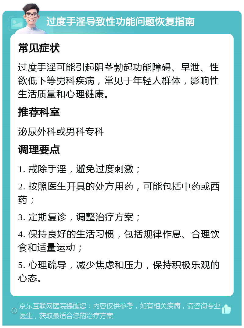 过度手淫导致性功能问题恢复指南 常见症状 过度手淫可能引起阴茎勃起功能障碍、早泄、性欲低下等男科疾病，常见于年轻人群体，影响性生活质量和心理健康。 推荐科室 泌尿外科或男科专科 调理要点 1. 戒除手淫，避免过度刺激； 2. 按照医生开具的处方用药，可能包括中药或西药； 3. 定期复诊，调整治疗方案； 4. 保持良好的生活习惯，包括规律作息、合理饮食和适量运动； 5. 心理疏导，减少焦虑和压力，保持积极乐观的心态。