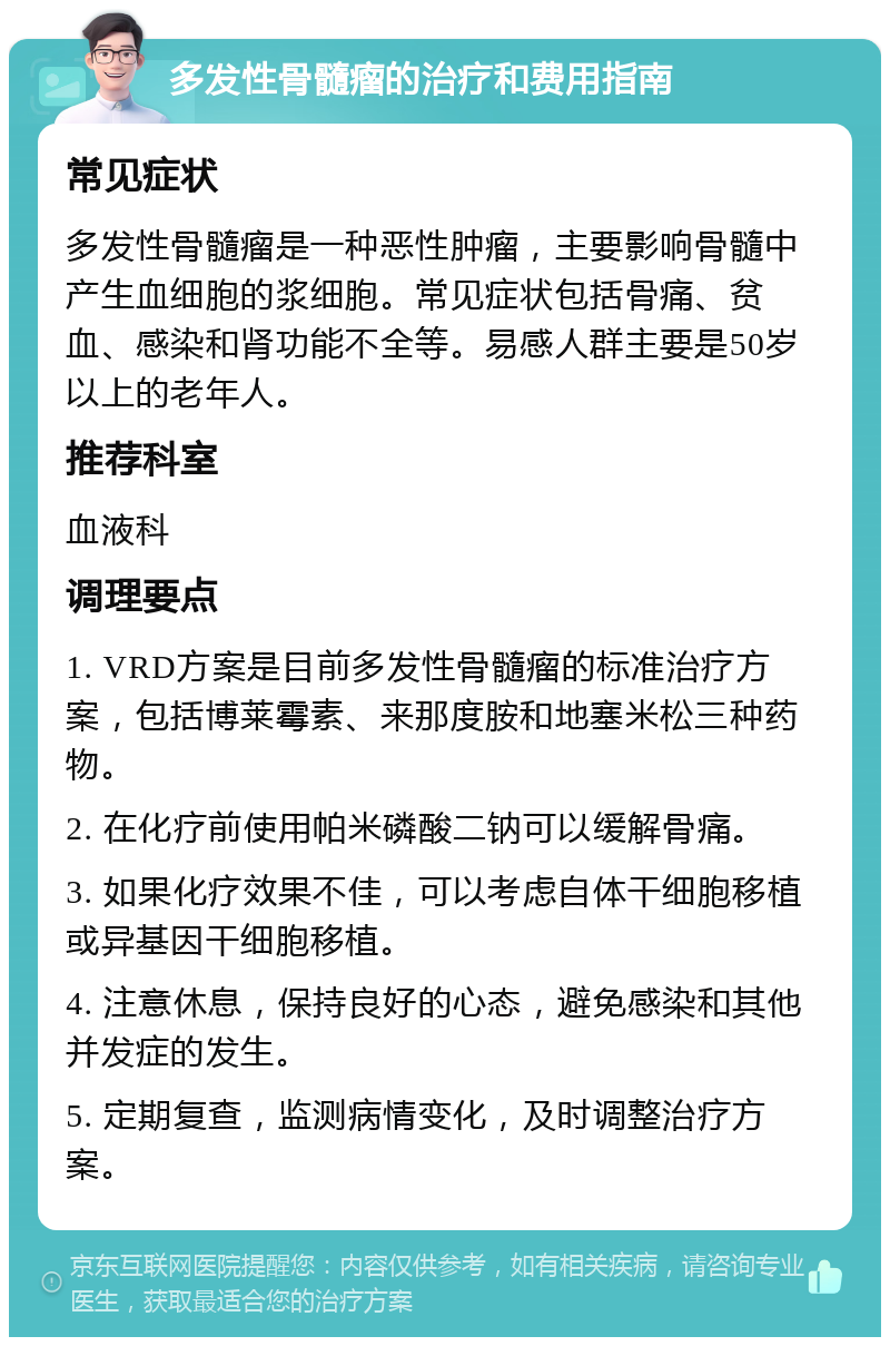 多发性骨髓瘤的治疗和费用指南 常见症状 多发性骨髓瘤是一种恶性肿瘤，主要影响骨髓中产生血细胞的浆细胞。常见症状包括骨痛、贫血、感染和肾功能不全等。易感人群主要是50岁以上的老年人。 推荐科室 血液科 调理要点 1. VRD方案是目前多发性骨髓瘤的标准治疗方案，包括博莱霉素、来那度胺和地塞米松三种药物。 2. 在化疗前使用帕米磷酸二钠可以缓解骨痛。 3. 如果化疗效果不佳，可以考虑自体干细胞移植或异基因干细胞移植。 4. 注意休息，保持良好的心态，避免感染和其他并发症的发生。 5. 定期复查，监测病情变化，及时调整治疗方案。