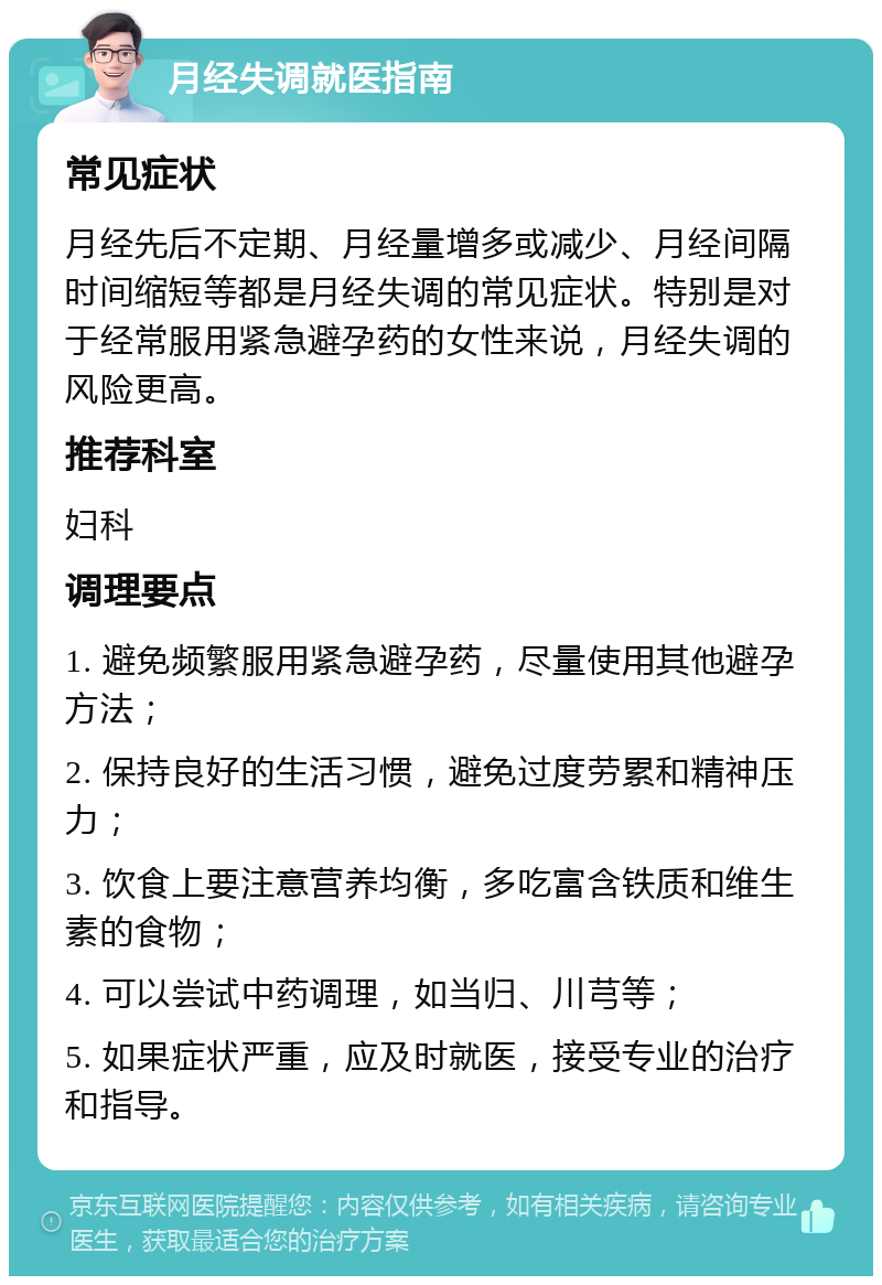 月经失调就医指南 常见症状 月经先后不定期、月经量增多或减少、月经间隔时间缩短等都是月经失调的常见症状。特别是对于经常服用紧急避孕药的女性来说，月经失调的风险更高。 推荐科室 妇科 调理要点 1. 避免频繁服用紧急避孕药，尽量使用其他避孕方法； 2. 保持良好的生活习惯，避免过度劳累和精神压力； 3. 饮食上要注意营养均衡，多吃富含铁质和维生素的食物； 4. 可以尝试中药调理，如当归、川芎等； 5. 如果症状严重，应及时就医，接受专业的治疗和指导。