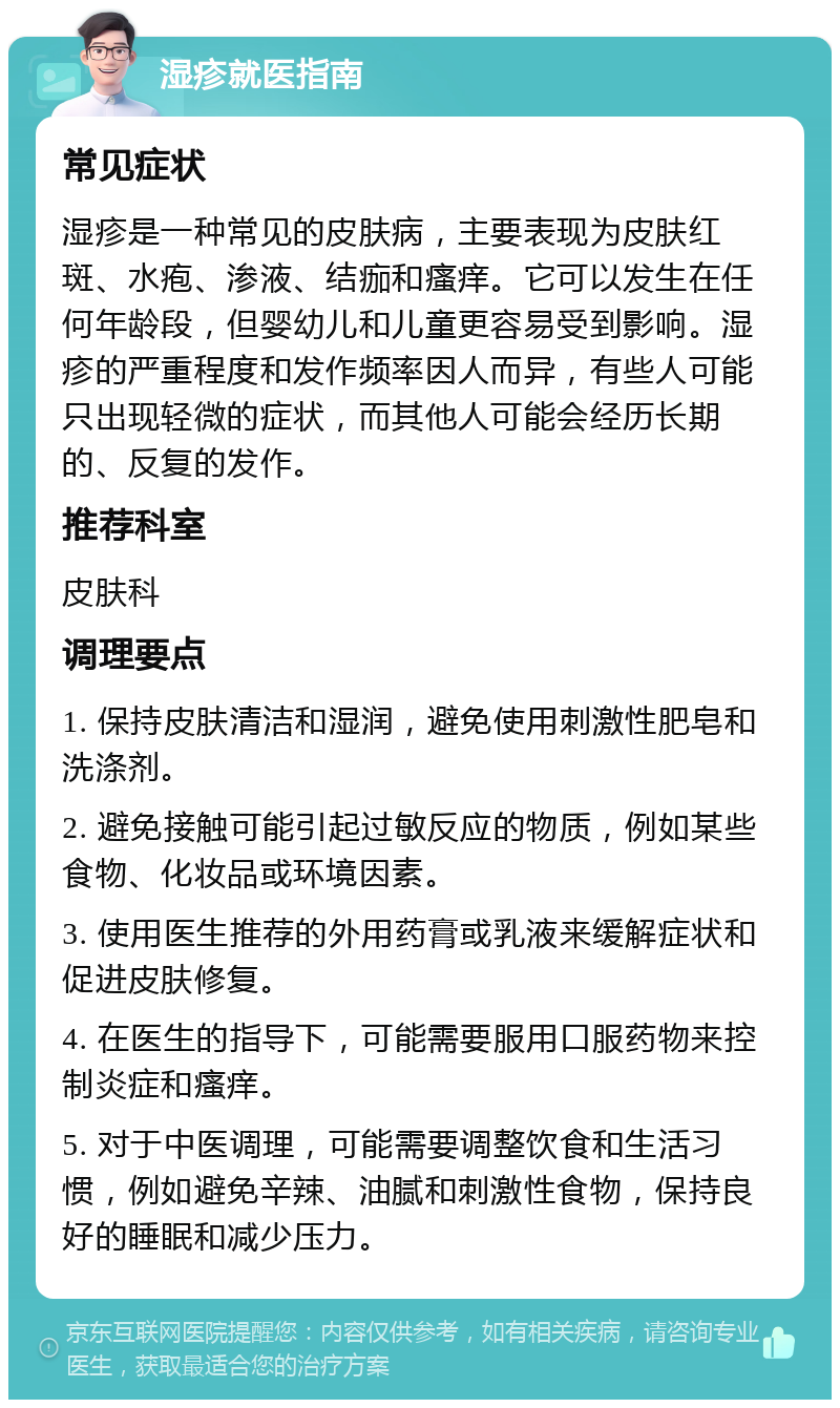 湿疹就医指南 常见症状 湿疹是一种常见的皮肤病，主要表现为皮肤红斑、水疱、渗液、结痂和瘙痒。它可以发生在任何年龄段，但婴幼儿和儿童更容易受到影响。湿疹的严重程度和发作频率因人而异，有些人可能只出现轻微的症状，而其他人可能会经历长期的、反复的发作。 推荐科室 皮肤科 调理要点 1. 保持皮肤清洁和湿润，避免使用刺激性肥皂和洗涤剂。 2. 避免接触可能引起过敏反应的物质，例如某些食物、化妆品或环境因素。 3. 使用医生推荐的外用药膏或乳液来缓解症状和促进皮肤修复。 4. 在医生的指导下，可能需要服用口服药物来控制炎症和瘙痒。 5. 对于中医调理，可能需要调整饮食和生活习惯，例如避免辛辣、油腻和刺激性食物，保持良好的睡眠和减少压力。