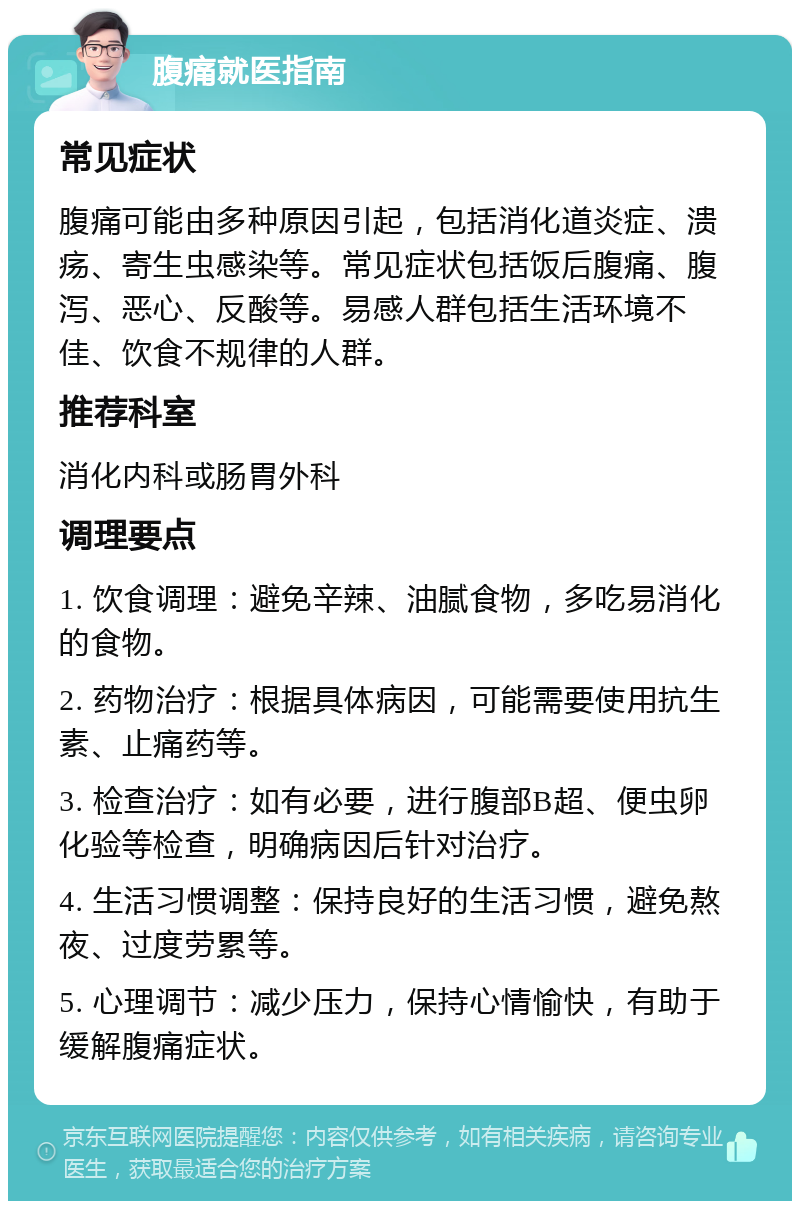 腹痛就医指南 常见症状 腹痛可能由多种原因引起，包括消化道炎症、溃疡、寄生虫感染等。常见症状包括饭后腹痛、腹泻、恶心、反酸等。易感人群包括生活环境不佳、饮食不规律的人群。 推荐科室 消化内科或肠胃外科 调理要点 1. 饮食调理：避免辛辣、油腻食物，多吃易消化的食物。 2. 药物治疗：根据具体病因，可能需要使用抗生素、止痛药等。 3. 检查治疗：如有必要，进行腹部B超、便虫卵化验等检查，明确病因后针对治疗。 4. 生活习惯调整：保持良好的生活习惯，避免熬夜、过度劳累等。 5. 心理调节：减少压力，保持心情愉快，有助于缓解腹痛症状。