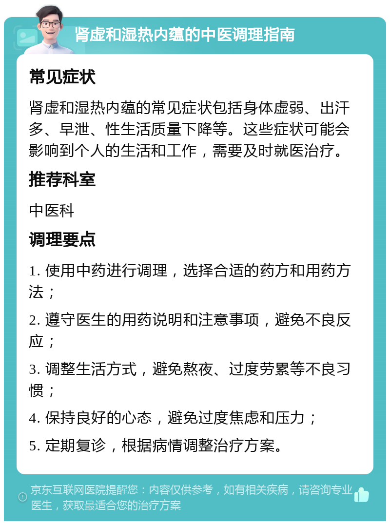 肾虚和湿热内蕴的中医调理指南 常见症状 肾虚和湿热内蕴的常见症状包括身体虚弱、出汗多、早泄、性生活质量下降等。这些症状可能会影响到个人的生活和工作，需要及时就医治疗。 推荐科室 中医科 调理要点 1. 使用中药进行调理，选择合适的药方和用药方法； 2. 遵守医生的用药说明和注意事项，避免不良反应； 3. 调整生活方式，避免熬夜、过度劳累等不良习惯； 4. 保持良好的心态，避免过度焦虑和压力； 5. 定期复诊，根据病情调整治疗方案。