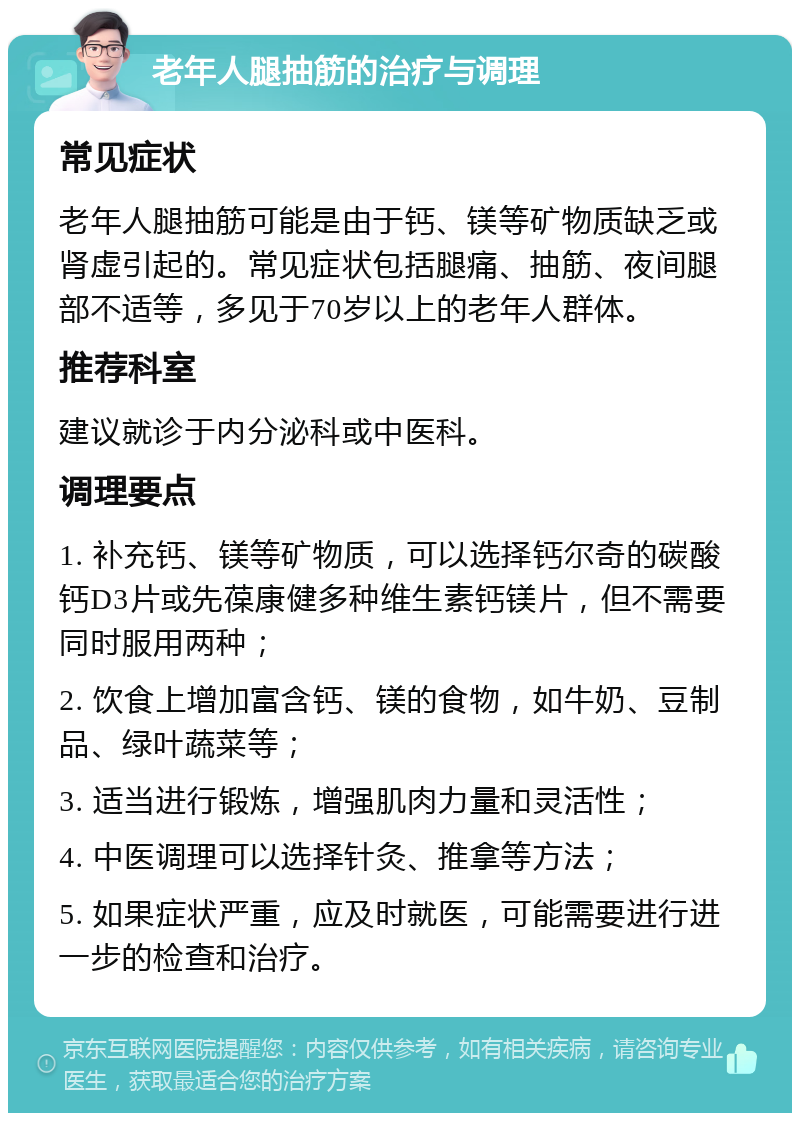 老年人腿抽筋的治疗与调理 常见症状 老年人腿抽筋可能是由于钙、镁等矿物质缺乏或肾虚引起的。常见症状包括腿痛、抽筋、夜间腿部不适等，多见于70岁以上的老年人群体。 推荐科室 建议就诊于内分泌科或中医科。 调理要点 1. 补充钙、镁等矿物质，可以选择钙尔奇的碳酸钙D3片或先葆康健多种维生素钙镁片，但不需要同时服用两种； 2. 饮食上增加富含钙、镁的食物，如牛奶、豆制品、绿叶蔬菜等； 3. 适当进行锻炼，增强肌肉力量和灵活性； 4. 中医调理可以选择针灸、推拿等方法； 5. 如果症状严重，应及时就医，可能需要进行进一步的检查和治疗。