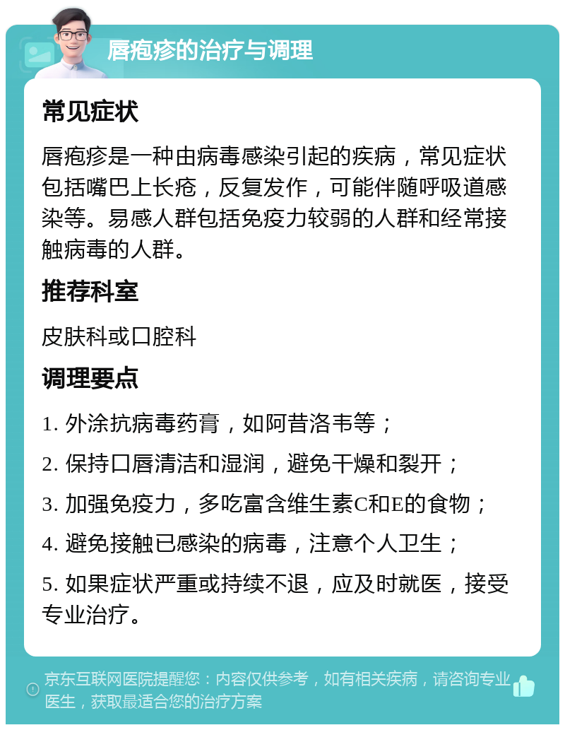 唇疱疹的治疗与调理 常见症状 唇疱疹是一种由病毒感染引起的疾病，常见症状包括嘴巴上长疮，反复发作，可能伴随呼吸道感染等。易感人群包括免疫力较弱的人群和经常接触病毒的人群。 推荐科室 皮肤科或口腔科 调理要点 1. 外涂抗病毒药膏，如阿昔洛韦等； 2. 保持口唇清洁和湿润，避免干燥和裂开； 3. 加强免疫力，多吃富含维生素C和E的食物； 4. 避免接触已感染的病毒，注意个人卫生； 5. 如果症状严重或持续不退，应及时就医，接受专业治疗。