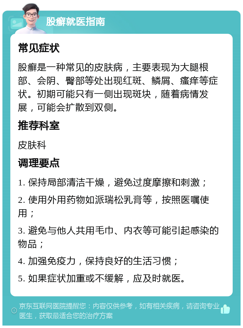 股癣就医指南 常见症状 股癣是一种常见的皮肤病，主要表现为大腿根部、会阴、臀部等处出现红斑、鳞屑、瘙痒等症状。初期可能只有一侧出现斑块，随着病情发展，可能会扩散到双侧。 推荐科室 皮肤科 调理要点 1. 保持局部清洁干燥，避免过度摩擦和刺激； 2. 使用外用药物如派瑞松乳膏等，按照医嘱使用； 3. 避免与他人共用毛巾、内衣等可能引起感染的物品； 4. 加强免疫力，保持良好的生活习惯； 5. 如果症状加重或不缓解，应及时就医。