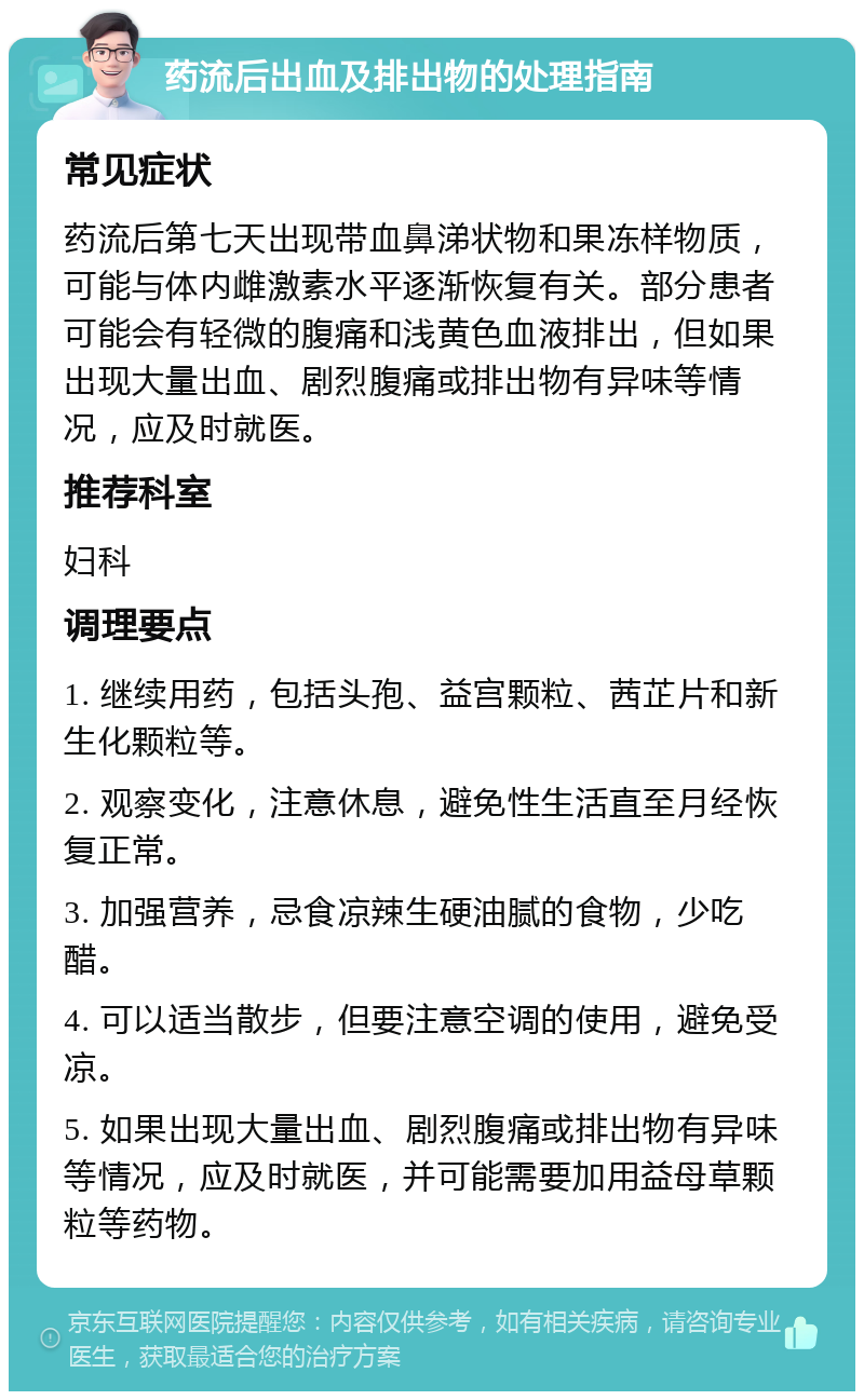 药流后出血及排出物的处理指南 常见症状 药流后第七天出现带血鼻涕状物和果冻样物质，可能与体内雌激素水平逐渐恢复有关。部分患者可能会有轻微的腹痛和浅黄色血液排出，但如果出现大量出血、剧烈腹痛或排出物有异味等情况，应及时就医。 推荐科室 妇科 调理要点 1. 继续用药，包括头孢、益宫颗粒、茜芷片和新生化颗粒等。 2. 观察变化，注意休息，避免性生活直至月经恢复正常。 3. 加强营养，忌食凉辣生硬油腻的食物，少吃醋。 4. 可以适当散步，但要注意空调的使用，避免受凉。 5. 如果出现大量出血、剧烈腹痛或排出物有异味等情况，应及时就医，并可能需要加用益母草颗粒等药物。