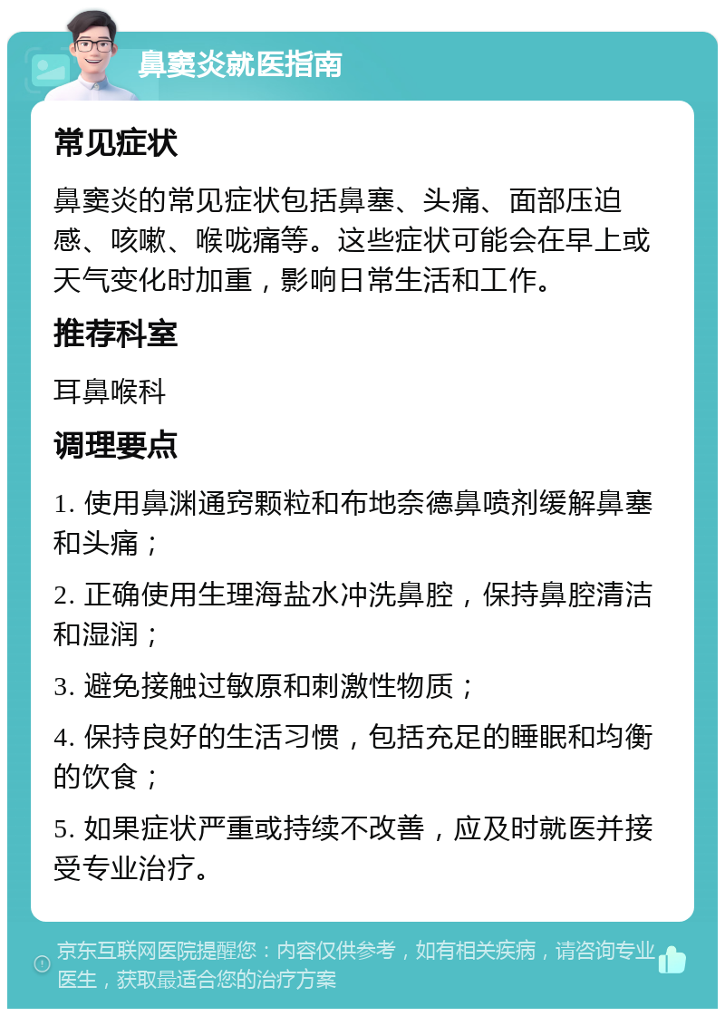 鼻窦炎就医指南 常见症状 鼻窦炎的常见症状包括鼻塞、头痛、面部压迫感、咳嗽、喉咙痛等。这些症状可能会在早上或天气变化时加重，影响日常生活和工作。 推荐科室 耳鼻喉科 调理要点 1. 使用鼻渊通窍颗粒和布地奈德鼻喷剂缓解鼻塞和头痛； 2. 正确使用生理海盐水冲洗鼻腔，保持鼻腔清洁和湿润； 3. 避免接触过敏原和刺激性物质； 4. 保持良好的生活习惯，包括充足的睡眠和均衡的饮食； 5. 如果症状严重或持续不改善，应及时就医并接受专业治疗。