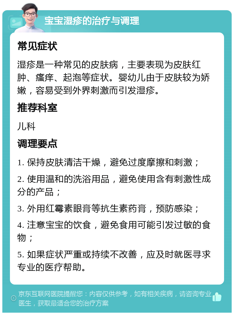 宝宝湿疹的治疗与调理 常见症状 湿疹是一种常见的皮肤病，主要表现为皮肤红肿、瘙痒、起泡等症状。婴幼儿由于皮肤较为娇嫩，容易受到外界刺激而引发湿疹。 推荐科室 儿科 调理要点 1. 保持皮肤清洁干燥，避免过度摩擦和刺激； 2. 使用温和的洗浴用品，避免使用含有刺激性成分的产品； 3. 外用红霉素眼膏等抗生素药膏，预防感染； 4. 注意宝宝的饮食，避免食用可能引发过敏的食物； 5. 如果症状严重或持续不改善，应及时就医寻求专业的医疗帮助。