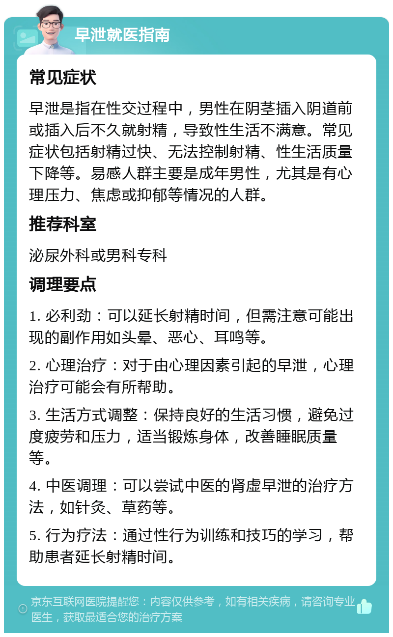 早泄就医指南 常见症状 早泄是指在性交过程中，男性在阴茎插入阴道前或插入后不久就射精，导致性生活不满意。常见症状包括射精过快、无法控制射精、性生活质量下降等。易感人群主要是成年男性，尤其是有心理压力、焦虑或抑郁等情况的人群。 推荐科室 泌尿外科或男科专科 调理要点 1. 必利劲：可以延长射精时间，但需注意可能出现的副作用如头晕、恶心、耳鸣等。 2. 心理治疗：对于由心理因素引起的早泄，心理治疗可能会有所帮助。 3. 生活方式调整：保持良好的生活习惯，避免过度疲劳和压力，适当锻炼身体，改善睡眠质量等。 4. 中医调理：可以尝试中医的肾虚早泄的治疗方法，如针灸、草药等。 5. 行为疗法：通过性行为训练和技巧的学习，帮助患者延长射精时间。