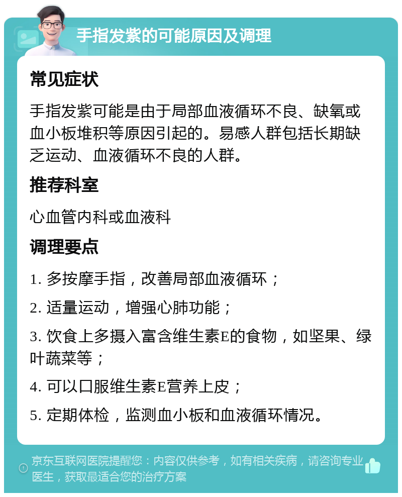 手指发紫的可能原因及调理 常见症状 手指发紫可能是由于局部血液循环不良、缺氧或血小板堆积等原因引起的。易感人群包括长期缺乏运动、血液循环不良的人群。 推荐科室 心血管内科或血液科 调理要点 1. 多按摩手指，改善局部血液循环； 2. 适量运动，增强心肺功能； 3. 饮食上多摄入富含维生素E的食物，如坚果、绿叶蔬菜等； 4. 可以口服维生素E营养上皮； 5. 定期体检，监测血小板和血液循环情况。