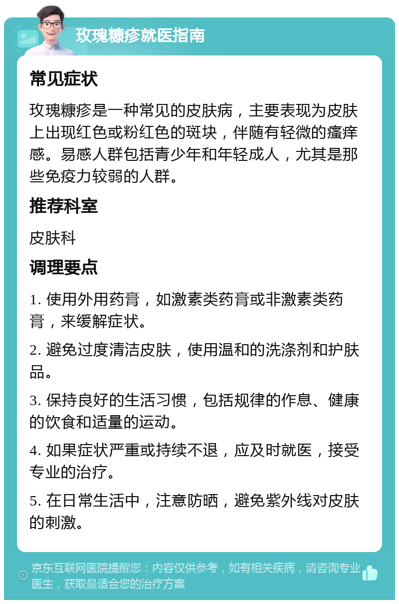 玫瑰糠疹就医指南 常见症状 玫瑰糠疹是一种常见的皮肤病，主要表现为皮肤上出现红色或粉红色的斑块，伴随有轻微的瘙痒感。易感人群包括青少年和年轻成人，尤其是那些免疫力较弱的人群。 推荐科室 皮肤科 调理要点 1. 使用外用药膏，如激素类药膏或非激素类药膏，来缓解症状。 2. 避免过度清洁皮肤，使用温和的洗涤剂和护肤品。 3. 保持良好的生活习惯，包括规律的作息、健康的饮食和适量的运动。 4. 如果症状严重或持续不退，应及时就医，接受专业的治疗。 5. 在日常生活中，注意防晒，避免紫外线对皮肤的刺激。