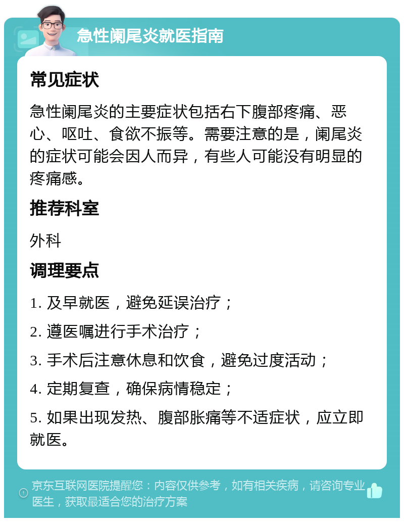 急性阑尾炎就医指南 常见症状 急性阑尾炎的主要症状包括右下腹部疼痛、恶心、呕吐、食欲不振等。需要注意的是，阑尾炎的症状可能会因人而异，有些人可能没有明显的疼痛感。 推荐科室 外科 调理要点 1. 及早就医，避免延误治疗； 2. 遵医嘱进行手术治疗； 3. 手术后注意休息和饮食，避免过度活动； 4. 定期复查，确保病情稳定； 5. 如果出现发热、腹部胀痛等不适症状，应立即就医。