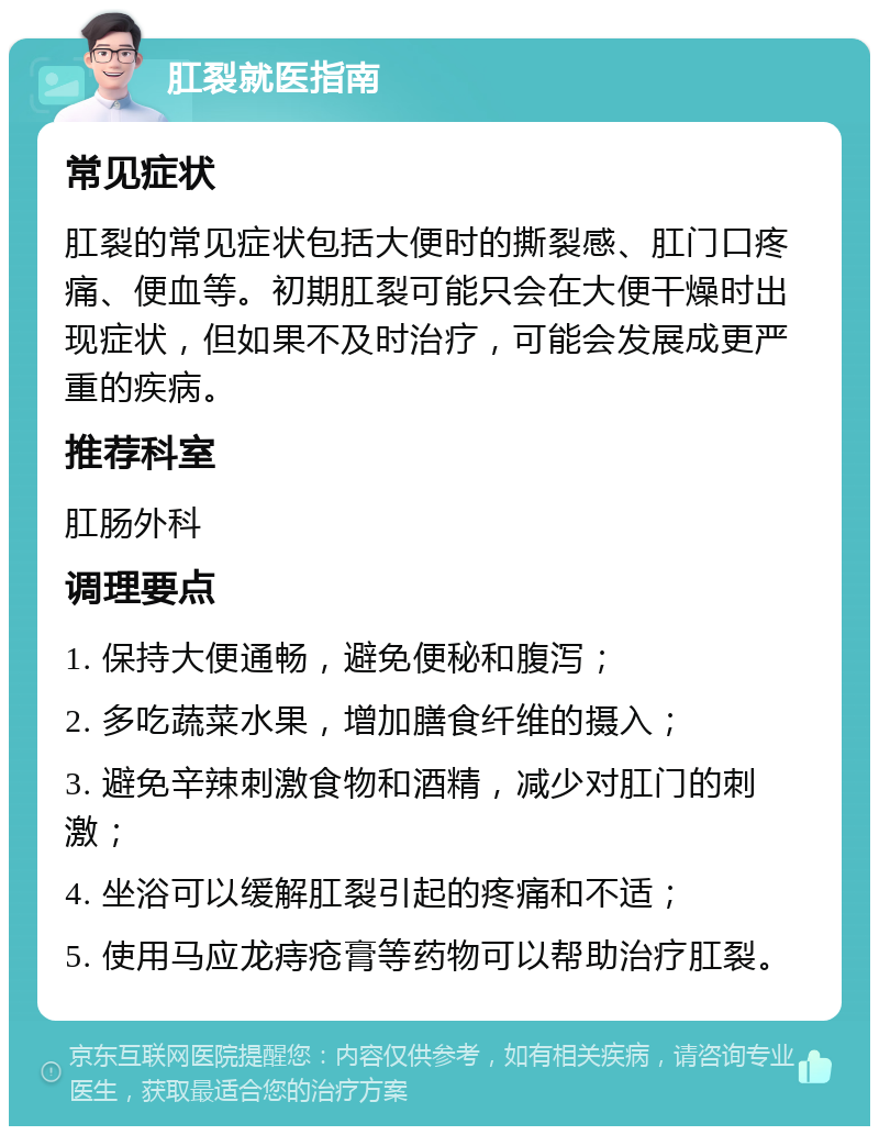 肛裂就医指南 常见症状 肛裂的常见症状包括大便时的撕裂感、肛门口疼痛、便血等。初期肛裂可能只会在大便干燥时出现症状，但如果不及时治疗，可能会发展成更严重的疾病。 推荐科室 肛肠外科 调理要点 1. 保持大便通畅，避免便秘和腹泻； 2. 多吃蔬菜水果，增加膳食纤维的摄入； 3. 避免辛辣刺激食物和酒精，减少对肛门的刺激； 4. 坐浴可以缓解肛裂引起的疼痛和不适； 5. 使用马应龙痔疮膏等药物可以帮助治疗肛裂。