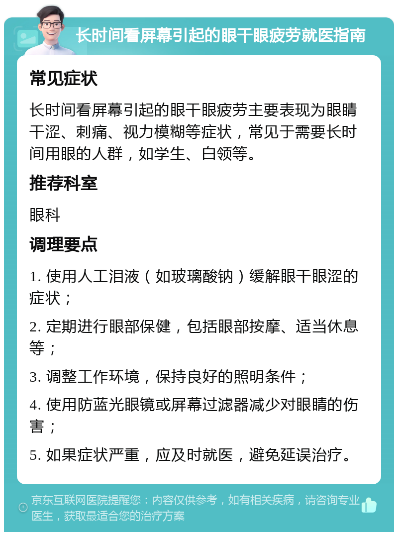 长时间看屏幕引起的眼干眼疲劳就医指南 常见症状 长时间看屏幕引起的眼干眼疲劳主要表现为眼睛干涩、刺痛、视力模糊等症状，常见于需要长时间用眼的人群，如学生、白领等。 推荐科室 眼科 调理要点 1. 使用人工泪液（如玻璃酸钠）缓解眼干眼涩的症状； 2. 定期进行眼部保健，包括眼部按摩、适当休息等； 3. 调整工作环境，保持良好的照明条件； 4. 使用防蓝光眼镜或屏幕过滤器减少对眼睛的伤害； 5. 如果症状严重，应及时就医，避免延误治疗。