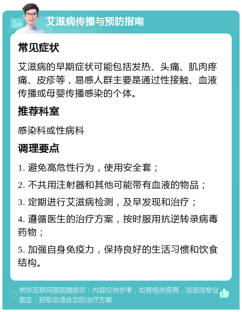 艾滋病传播与预防指南 常见症状 艾滋病的早期症状可能包括发热、头痛、肌肉疼痛、皮疹等，易感人群主要是通过性接触、血液传播或母婴传播感染的个体。 推荐科室 感染科或性病科 调理要点 1. 避免高危性行为，使用安全套； 2. 不共用注射器和其他可能带有血液的物品； 3. 定期进行艾滋病检测，及早发现和治疗； 4. 遵循医生的治疗方案，按时服用抗逆转录病毒药物； 5. 加强自身免疫力，保持良好的生活习惯和饮食结构。