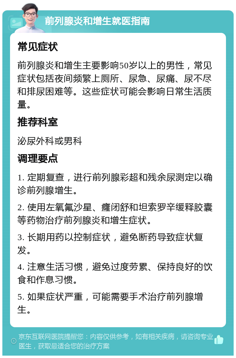 前列腺炎和增生就医指南 常见症状 前列腺炎和增生主要影响50岁以上的男性，常见症状包括夜间频繁上厕所、尿急、尿痛、尿不尽和排尿困难等。这些症状可能会影响日常生活质量。 推荐科室 泌尿外科或男科 调理要点 1. 定期复查，进行前列腺彩超和残余尿测定以确诊前列腺增生。 2. 使用左氧氟沙星、癃闭舒和坦索罗辛缓释胶囊等药物治疗前列腺炎和增生症状。 3. 长期用药以控制症状，避免断药导致症状复发。 4. 注意生活习惯，避免过度劳累、保持良好的饮食和作息习惯。 5. 如果症状严重，可能需要手术治疗前列腺增生。