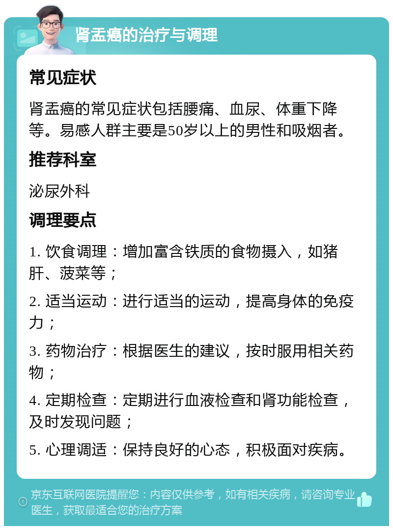 肾盂癌的治疗与调理 常见症状 肾盂癌的常见症状包括腰痛、血尿、体重下降等。易感人群主要是50岁以上的男性和吸烟者。 推荐科室 泌尿外科 调理要点 1. 饮食调理：增加富含铁质的食物摄入，如猪肝、菠菜等； 2. 适当运动：进行适当的运动，提高身体的免疫力； 3. 药物治疗：根据医生的建议，按时服用相关药物； 4. 定期检查：定期进行血液检查和肾功能检查，及时发现问题； 5. 心理调适：保持良好的心态，积极面对疾病。