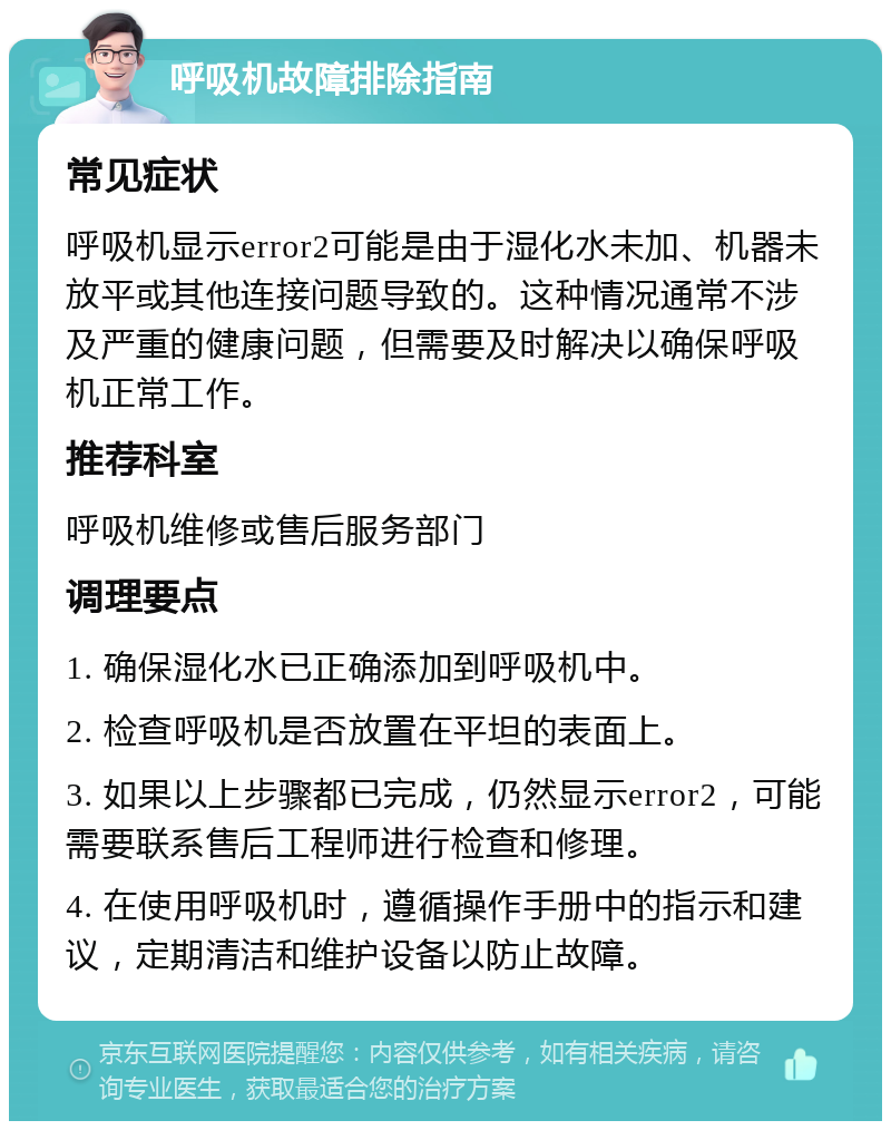 呼吸机故障排除指南 常见症状 呼吸机显示error2可能是由于湿化水未加、机器未放平或其他连接问题导致的。这种情况通常不涉及严重的健康问题，但需要及时解决以确保呼吸机正常工作。 推荐科室 呼吸机维修或售后服务部门 调理要点 1. 确保湿化水已正确添加到呼吸机中。 2. 检查呼吸机是否放置在平坦的表面上。 3. 如果以上步骤都已完成，仍然显示error2，可能需要联系售后工程师进行检查和修理。 4. 在使用呼吸机时，遵循操作手册中的指示和建议，定期清洁和维护设备以防止故障。