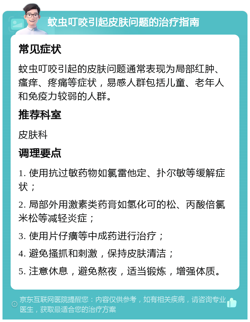 蚊虫叮咬引起皮肤问题的治疗指南 常见症状 蚊虫叮咬引起的皮肤问题通常表现为局部红肿、瘙痒、疼痛等症状，易感人群包括儿童、老年人和免疫力较弱的人群。 推荐科室 皮肤科 调理要点 1. 使用抗过敏药物如氯雷他定、扑尔敏等缓解症状； 2. 局部外用激素类药膏如氢化可的松、丙酸倍氯米松等减轻炎症； 3. 使用片仔癀等中成药进行治疗； 4. 避免搔抓和刺激，保持皮肤清洁； 5. 注意休息，避免熬夜，适当锻炼，增强体质。