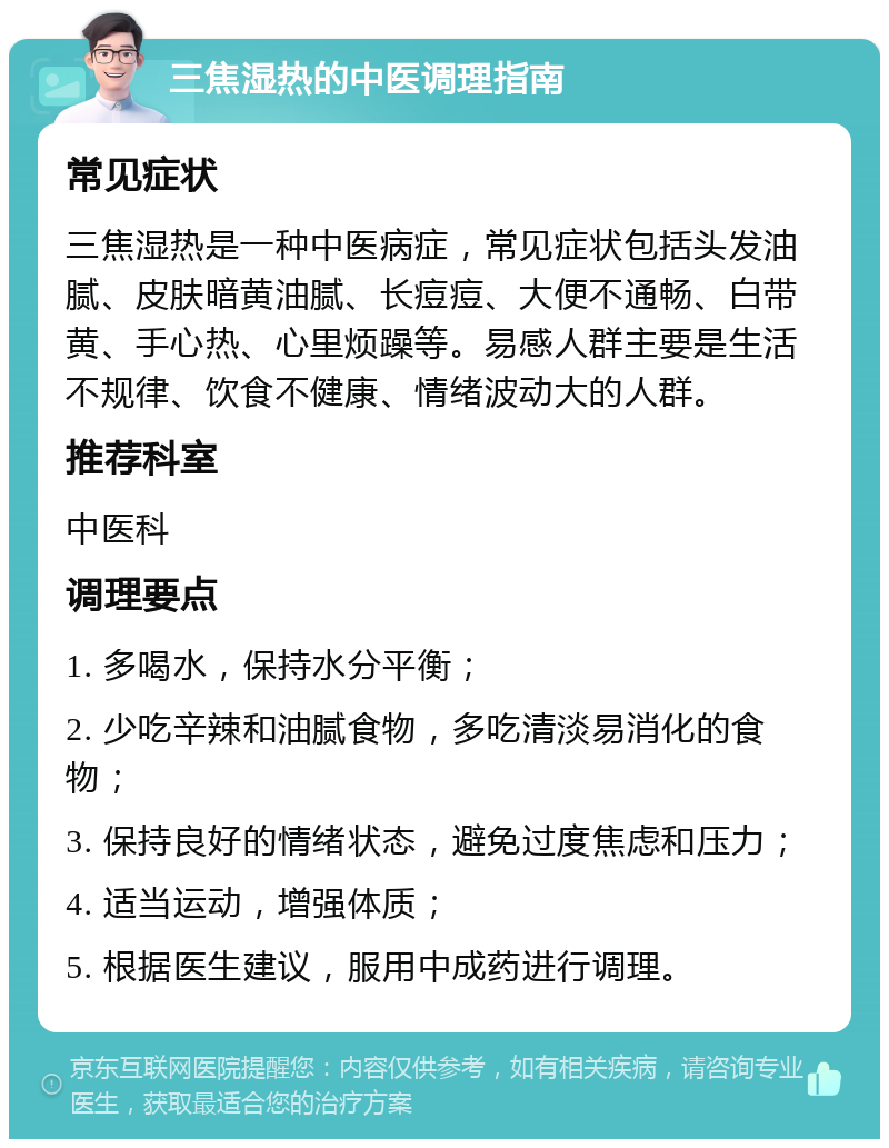 三焦湿热的中医调理指南 常见症状 三焦湿热是一种中医病症，常见症状包括头发油腻、皮肤暗黄油腻、长痘痘、大便不通畅、白带黄、手心热、心里烦躁等。易感人群主要是生活不规律、饮食不健康、情绪波动大的人群。 推荐科室 中医科 调理要点 1. 多喝水，保持水分平衡； 2. 少吃辛辣和油腻食物，多吃清淡易消化的食物； 3. 保持良好的情绪状态，避免过度焦虑和压力； 4. 适当运动，增强体质； 5. 根据医生建议，服用中成药进行调理。