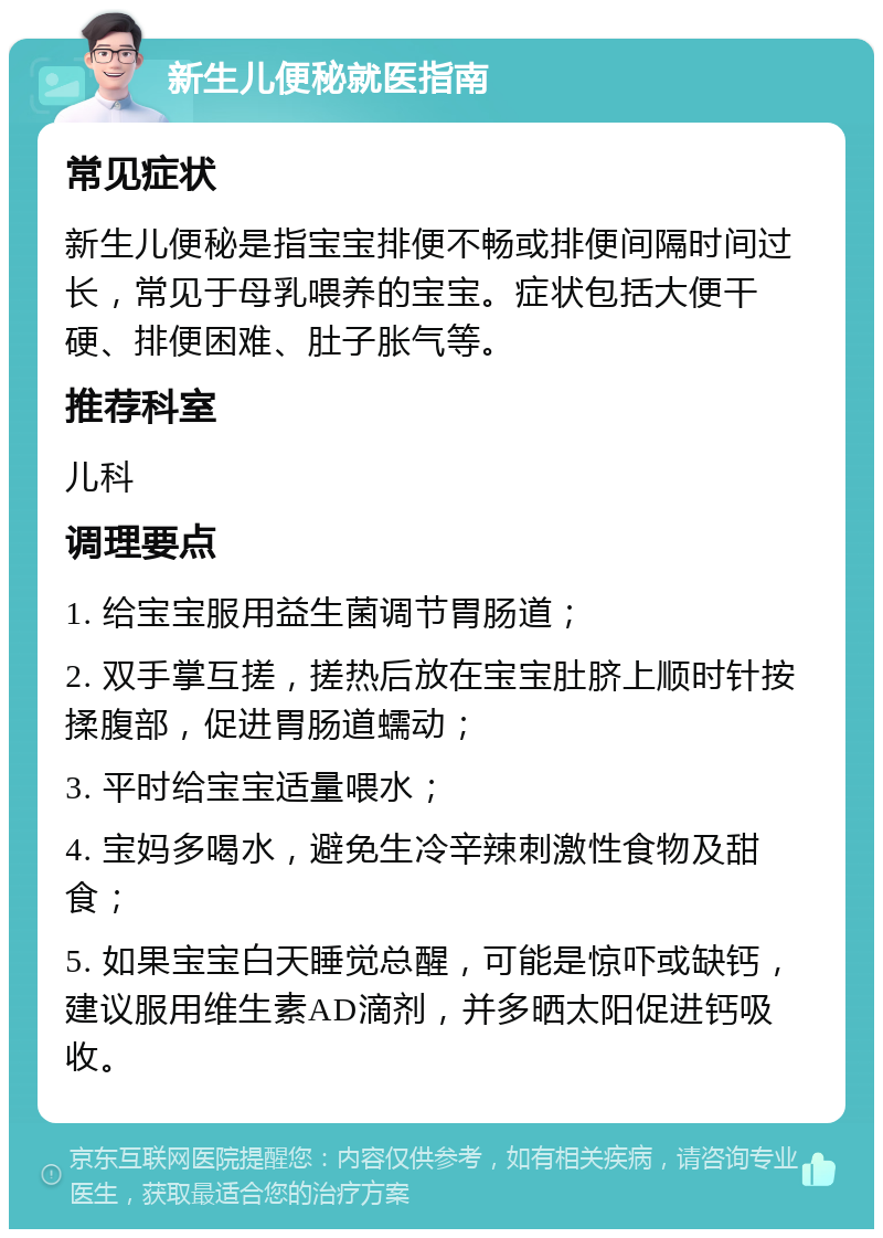 新生儿便秘就医指南 常见症状 新生儿便秘是指宝宝排便不畅或排便间隔时间过长，常见于母乳喂养的宝宝。症状包括大便干硬、排便困难、肚子胀气等。 推荐科室 儿科 调理要点 1. 给宝宝服用益生菌调节胃肠道； 2. 双手掌互搓，搓热后放在宝宝肚脐上顺时针按揉腹部，促进胃肠道蠕动； 3. 平时给宝宝适量喂水； 4. 宝妈多喝水，避免生冷辛辣刺激性食物及甜食； 5. 如果宝宝白天睡觉总醒，可能是惊吓或缺钙，建议服用维生素AD滴剂，并多晒太阳促进钙吸收。