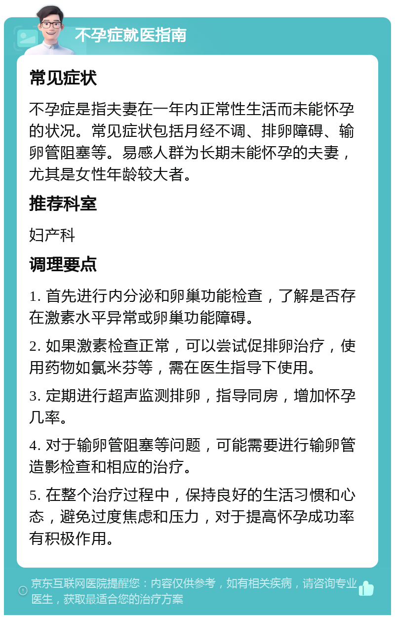 不孕症就医指南 常见症状 不孕症是指夫妻在一年内正常性生活而未能怀孕的状况。常见症状包括月经不调、排卵障碍、输卵管阻塞等。易感人群为长期未能怀孕的夫妻，尤其是女性年龄较大者。 推荐科室 妇产科 调理要点 1. 首先进行内分泌和卵巢功能检查，了解是否存在激素水平异常或卵巢功能障碍。 2. 如果激素检查正常，可以尝试促排卵治疗，使用药物如氯米芬等，需在医生指导下使用。 3. 定期进行超声监测排卵，指导同房，增加怀孕几率。 4. 对于输卵管阻塞等问题，可能需要进行输卵管造影检查和相应的治疗。 5. 在整个治疗过程中，保持良好的生活习惯和心态，避免过度焦虑和压力，对于提高怀孕成功率有积极作用。