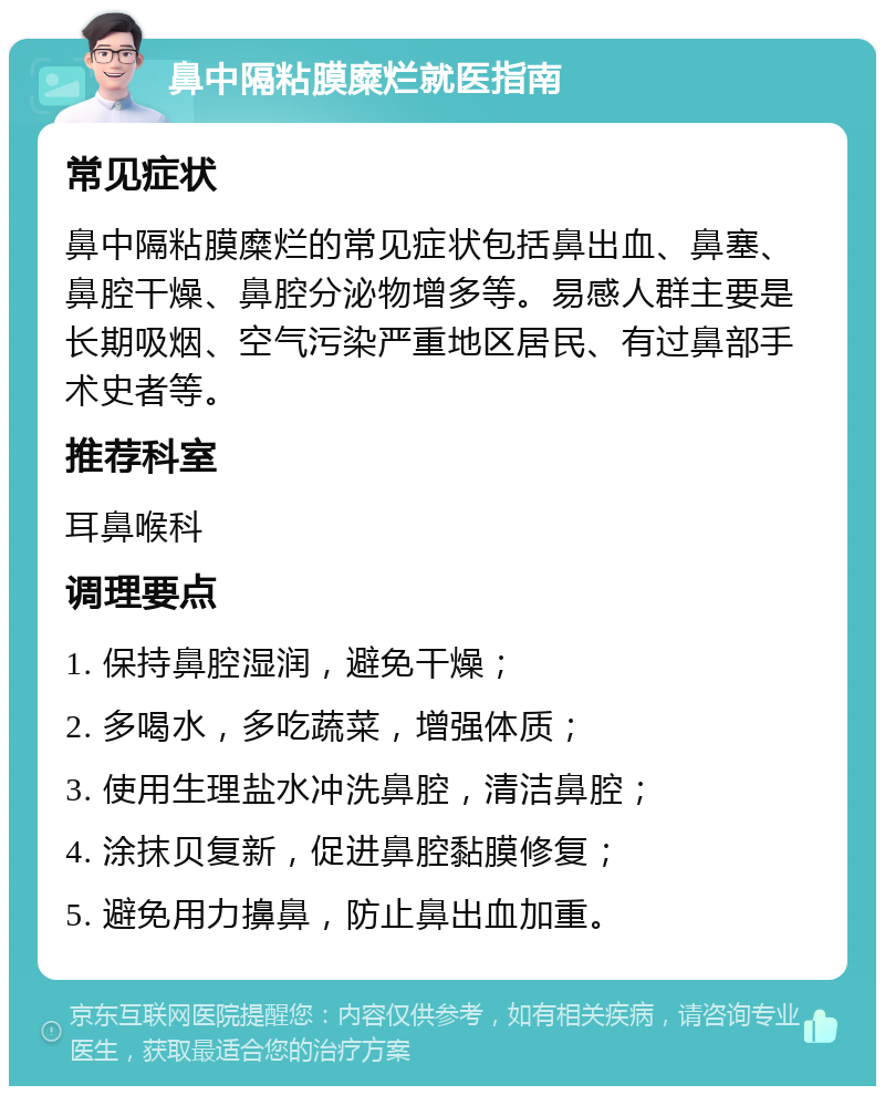 鼻中隔粘膜糜烂就医指南 常见症状 鼻中隔粘膜糜烂的常见症状包括鼻出血、鼻塞、鼻腔干燥、鼻腔分泌物增多等。易感人群主要是长期吸烟、空气污染严重地区居民、有过鼻部手术史者等。 推荐科室 耳鼻喉科 调理要点 1. 保持鼻腔湿润，避免干燥； 2. 多喝水，多吃蔬菜，增强体质； 3. 使用生理盐水冲洗鼻腔，清洁鼻腔； 4. 涂抹贝复新，促进鼻腔黏膜修复； 5. 避免用力擤鼻，防止鼻出血加重。