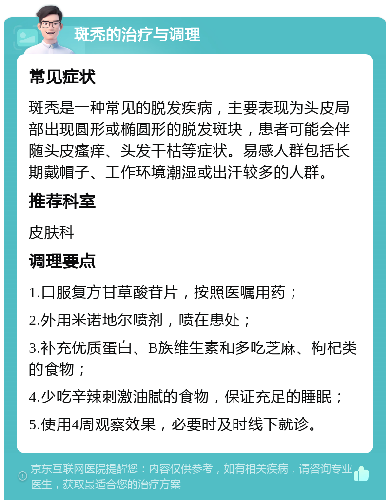 斑秃的治疗与调理 常见症状 斑秃是一种常见的脱发疾病，主要表现为头皮局部出现圆形或椭圆形的脱发斑块，患者可能会伴随头皮瘙痒、头发干枯等症状。易感人群包括长期戴帽子、工作环境潮湿或出汗较多的人群。 推荐科室 皮肤科 调理要点 1.口服复方甘草酸苷片，按照医嘱用药； 2.外用米诺地尔喷剂，喷在患处； 3.补充优质蛋白、B族维生素和多吃芝麻、枸杞类的食物； 4.少吃辛辣刺激油腻的食物，保证充足的睡眠； 5.使用4周观察效果，必要时及时线下就诊。