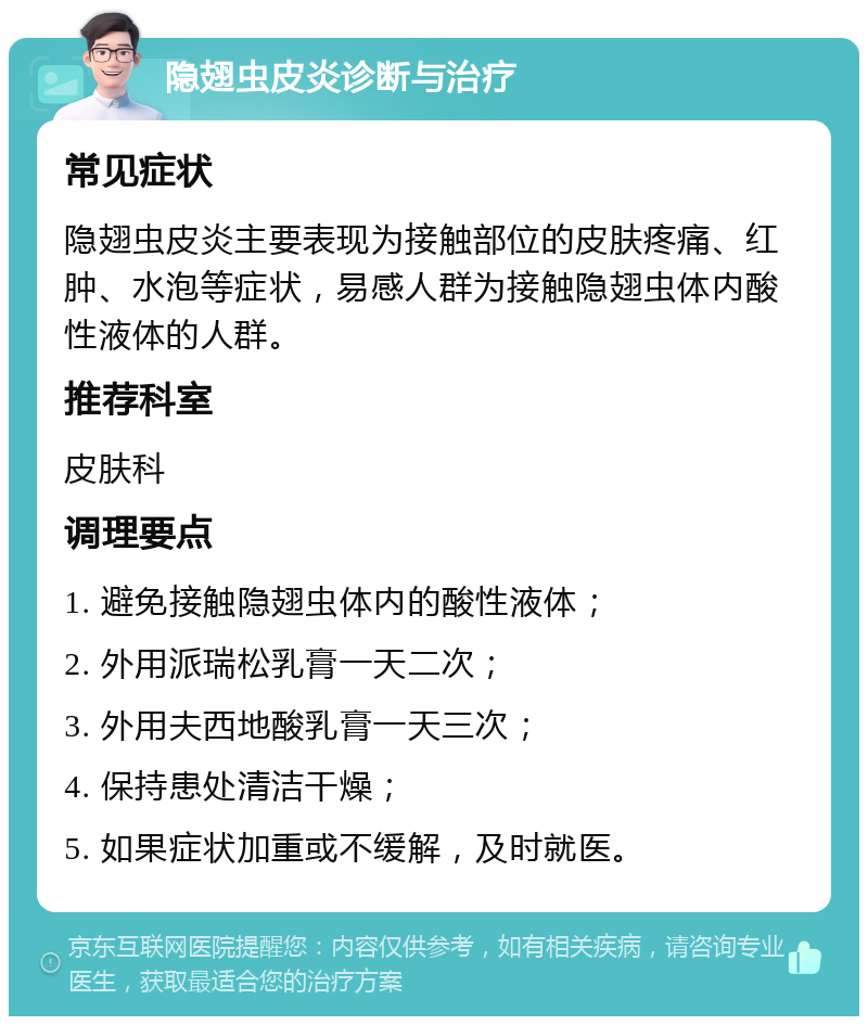 隐翅虫皮炎诊断与治疗 常见症状 隐翅虫皮炎主要表现为接触部位的皮肤疼痛、红肿、水泡等症状，易感人群为接触隐翅虫体内酸性液体的人群。 推荐科室 皮肤科 调理要点 1. 避免接触隐翅虫体内的酸性液体； 2. 外用派瑞松乳膏一天二次； 3. 外用夫西地酸乳膏一天三次； 4. 保持患处清洁干燥； 5. 如果症状加重或不缓解，及时就医。