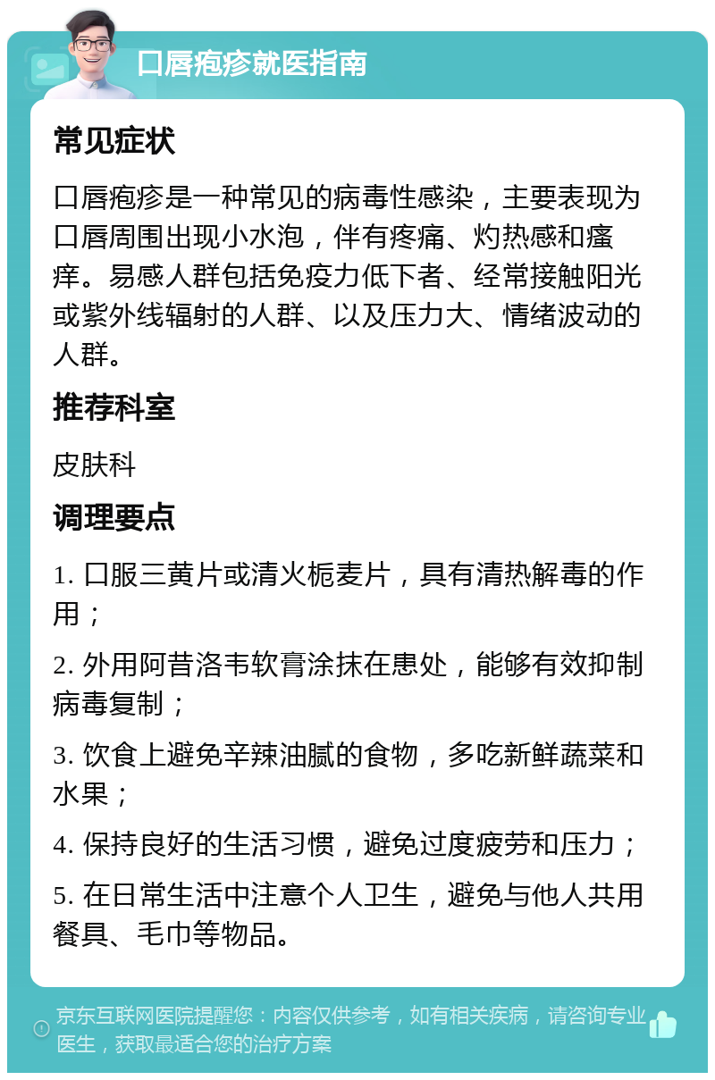 口唇疱疹就医指南 常见症状 口唇疱疹是一种常见的病毒性感染，主要表现为口唇周围出现小水泡，伴有疼痛、灼热感和瘙痒。易感人群包括免疫力低下者、经常接触阳光或紫外线辐射的人群、以及压力大、情绪波动的人群。 推荐科室 皮肤科 调理要点 1. 口服三黄片或清火栀麦片，具有清热解毒的作用； 2. 外用阿昔洛韦软膏涂抹在患处，能够有效抑制病毒复制； 3. 饮食上避免辛辣油腻的食物，多吃新鲜蔬菜和水果； 4. 保持良好的生活习惯，避免过度疲劳和压力； 5. 在日常生活中注意个人卫生，避免与他人共用餐具、毛巾等物品。