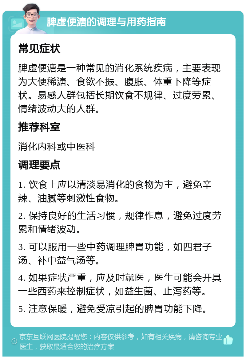 脾虚便溏的调理与用药指南 常见症状 脾虚便溏是一种常见的消化系统疾病，主要表现为大便稀溏、食欲不振、腹胀、体重下降等症状。易感人群包括长期饮食不规律、过度劳累、情绪波动大的人群。 推荐科室 消化内科或中医科 调理要点 1. 饮食上应以清淡易消化的食物为主，避免辛辣、油腻等刺激性食物。 2. 保持良好的生活习惯，规律作息，避免过度劳累和情绪波动。 3. 可以服用一些中药调理脾胃功能，如四君子汤、补中益气汤等。 4. 如果症状严重，应及时就医，医生可能会开具一些西药来控制症状，如益生菌、止泻药等。 5. 注意保暖，避免受凉引起的脾胃功能下降。