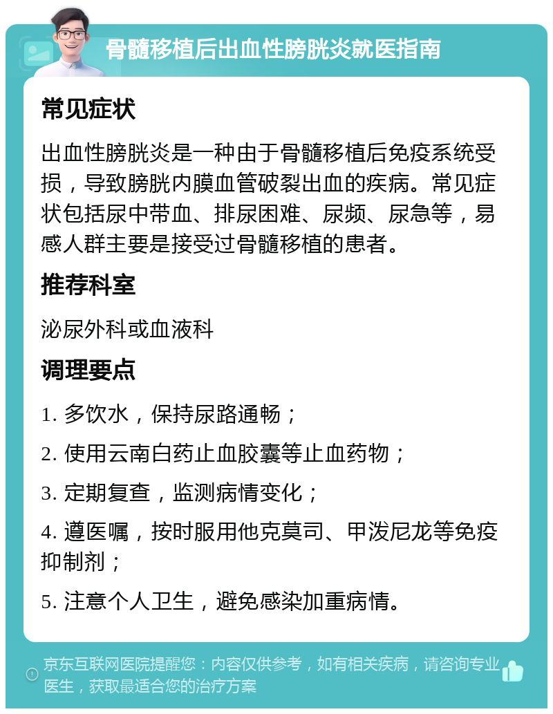 骨髓移植后出血性膀胱炎就医指南 常见症状 出血性膀胱炎是一种由于骨髓移植后免疫系统受损，导致膀胱内膜血管破裂出血的疾病。常见症状包括尿中带血、排尿困难、尿频、尿急等，易感人群主要是接受过骨髓移植的患者。 推荐科室 泌尿外科或血液科 调理要点 1. 多饮水，保持尿路通畅； 2. 使用云南白药止血胶囊等止血药物； 3. 定期复查，监测病情变化； 4. 遵医嘱，按时服用他克莫司、甲泼尼龙等免疫抑制剂； 5. 注意个人卫生，避免感染加重病情。