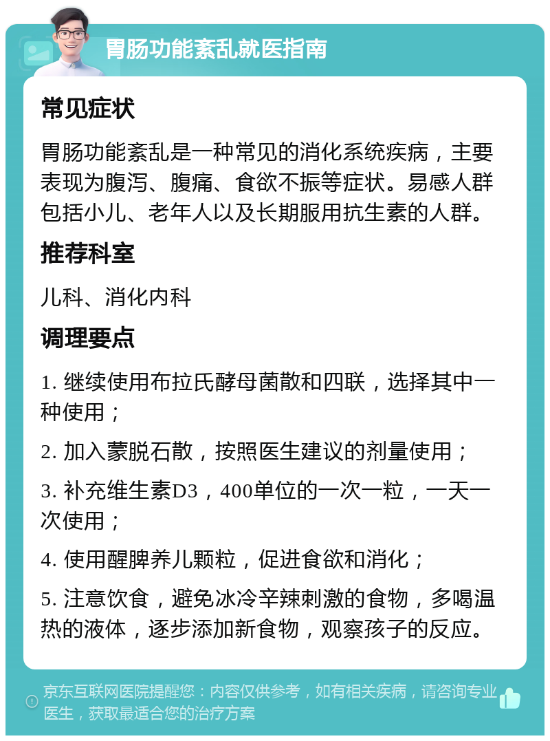 胃肠功能紊乱就医指南 常见症状 胃肠功能紊乱是一种常见的消化系统疾病，主要表现为腹泻、腹痛、食欲不振等症状。易感人群包括小儿、老年人以及长期服用抗生素的人群。 推荐科室 儿科、消化内科 调理要点 1. 继续使用布拉氏酵母菌散和四联，选择其中一种使用； 2. 加入蒙脱石散，按照医生建议的剂量使用； 3. 补充维生素D3，400单位的一次一粒，一天一次使用； 4. 使用醒脾养儿颗粒，促进食欲和消化； 5. 注意饮食，避免冰冷辛辣刺激的食物，多喝温热的液体，逐步添加新食物，观察孩子的反应。