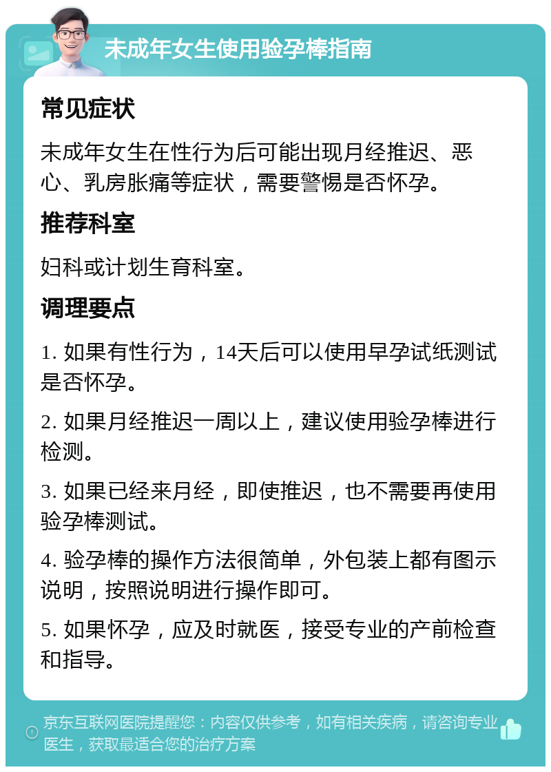 未成年女生使用验孕棒指南 常见症状 未成年女生在性行为后可能出现月经推迟、恶心、乳房胀痛等症状，需要警惕是否怀孕。 推荐科室 妇科或计划生育科室。 调理要点 1. 如果有性行为，14天后可以使用早孕试纸测试是否怀孕。 2. 如果月经推迟一周以上，建议使用验孕棒进行检测。 3. 如果已经来月经，即使推迟，也不需要再使用验孕棒测试。 4. 验孕棒的操作方法很简单，外包装上都有图示说明，按照说明进行操作即可。 5. 如果怀孕，应及时就医，接受专业的产前检查和指导。